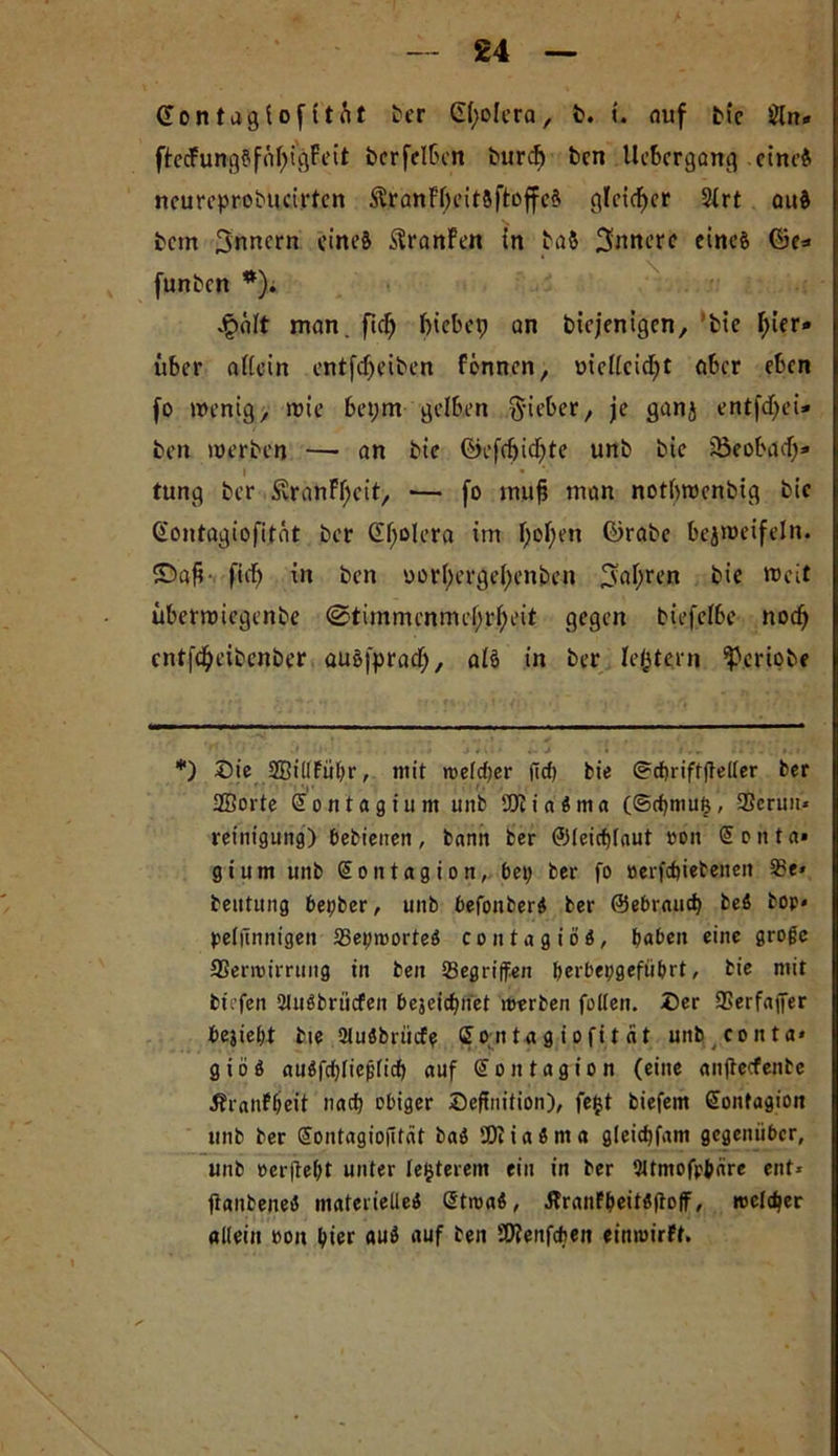 £4 (üontagiofitfit ber Giiolera, fc. i. auf bic Öln* ftedung§fM)i'gFeit bcrfelfcon burd) bcn Uekrgang cine$ ncureprobucirtcn $ranFf)eit8ftoffc$ gleicher 2frt au& bcm 3nncrn eiltet $ranfen in ba& innere einc& ©e* funben *). galt man. fid) f>tcbcp an biejenigen, bte hier- über attein entfdjeiben Fennen, »iciieidjt aber eben fo wenig, wie bet;m gelben lieber, je ganj entfdyei* ben werben — an bie ©efdjidjte unb bic söeobad;* l ■ # tung ber £ranFf;cit, — fo tnufj man notbwenbig bic Gontagiofität ber Cholera im F;oF;en ©rabe bezweifeln. Saft- fid) tn ben oorF;erge(;enben ^a^ten bie weit überwiegenbe <Stimmcnmef;rf)eit gegen biefelbe nodj cntfdjeibenber auöfprad), alö in ber festem ^criobe *) Cie SÖillFühr, mit meiner (td; bie ®d)rifffteller ber SBorte Sontagium unb 2Kia$ma (Scbmui}, 3Scrun* reint'gung) bebienen , bann ber ©leicfylaut »on <5 e tt t a* gium unb GEontagion, bei; ber fo »erfebiebenen 2?e* beutung bepber, unb befonberi ber ©ebraut^ be$ top» pelfinnigen 23ep»orte$ contagißi, haben eine große SSenpirrimg in ben ^Begriffen berbepgefiibrt, bie mit bit’fen Sluöbrüdfen bejeit^net »erben füllen. Cer SSerfajfer bejiel;t bie 21u8brücfe Comtagiofitat unb conta* g i ö 6 atiöfdgiejjlid) auf GE o n t a g i o n (eine anjtecfenbe ÄraiiFheit nach obiger Ceftnition), feijt biefem Gfontagion unb ber Sontagiofität baö EDiiaSnta gleidjfam gegenüber, unb »erfleht unter festerem ein in ber 2ltmofp&are ent* jtanbenetf materielle* @t»a*, Äranf^citflfloff, reeller allein »oit hier au* auf ben SWenfdjjen eimuirft.