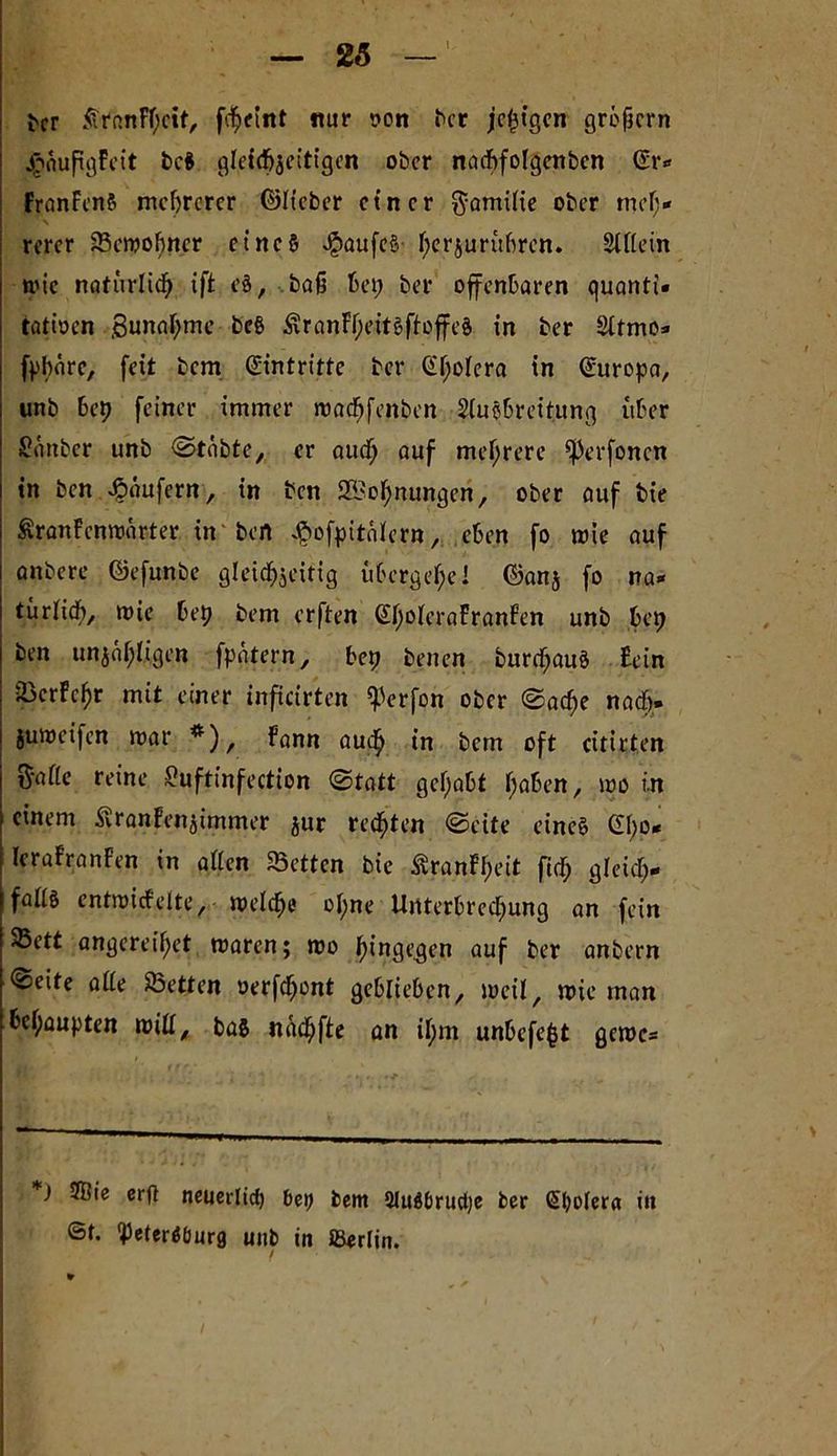 ber £rr.nFl)ctf, fcheiitt mir oon ber jetzigen grüficrn £nufigFeit bc$ gleichzeitigen ober nacbfolgenben (Sr* FranFcnS mehrerer ©Itcbcr einer Familie ober meh- rerer Semobncr etneS $aufe§ f;crjurübren. Sillein nuc natürlich ift e§, ba§ bei; ber offenbaren quanti- tativen ,8unal;me be§ Är-anFheitöftoffeS in ber Sltmo- fpbärc, feit bem Eintritte ber (SF;oiera in Europa, unb bep feiner immer roacfjfenben SluSbrettung über £änbcr unb ©tabte, er auef; auf mehrere ^erfonen in ben Raufern, in ben Sehnungen, ober auf bie ÄranFcnroarter in ben $ofpttülern, eben fo roie auf anbere ©efunbe gleichzeitig übergehe! ©anj fo na- türlich/ »nie bep bem erften @ho(craFranfen unb bep ben unzähligen fpatern, bep benen burcfjauS Fein SkrFchr mit einer inficirten Werfen ober ©ache nach» juroeifen mar *), Fann audh in bem oft citirten t^-afie reine £?uftinfectton ©tatt gcf;abt (jabett, mo in einem Äranfenzimmer zur redeten ©eite eines (Xf;o- IcraFranFen in allen Setten bie ÄranFheit fief; gleich- falls entmicfelte, welche ol;ne Unterbrechung an fein Sett angeret'het roaren; roo hingegen auf ber anbern ©eite alle Setten vertont geblieben, weil, wie man behaupten will, bas nücf;fte an il;m unbefe^t gerne- *J 3Bie erg neuerlich bei) bem 2JuSbrud)e ber (Spolera in ©t. Petersburg unb in iBerlin. i