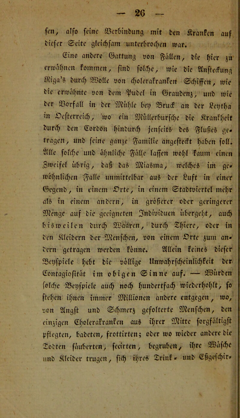- 26 — fcn, alfo feine ©erbinbung mit ben Äranfcn auf tiefer ©eite glet'chfam unterbrochen mar. Sine anbcre Gattung »on Ratten, bte hier ju ermähnen Fommen, finb folc^e, mie bte SinftecFung Siiga’s burd; 2Böße oon choieraFranFcn ©tf)iffen, rote tie ermähnte oon tem ^'ubeF in ©raubenj, unb mie ber 93orfaFF in ber 9)iith(e bet; 83rucF an ber Setjtlja in Oefterreitfj, mo ein SöKiFFerburfche tie ÄranFFjeit bunh ben Gtorbön f;inburch jenfeits beö $Fußeö ge- tragen, unb feine ganje $amilie angeftecFt hoben foFF. 2(F(e fofrfje unb ähnliche $äFFe lagen moF;F Faum einen Bmeifef übrig, baß baS 93Zia§ma, meFchcö im ge* motjulicFjen 0aFFe unmitteibar aus ber £uft in einer ©egenb, in einem -Orte, in einem ©tabtotcrteF mei;r als in einem anbern, in größerer ober geringerer SOZenge auf bte geeigneten ^nbioibuen übergebt, auch biSmeilen bitrch SBadren, burcf; £hiere, ober in ten Leibern ber üDZenfcben, oon einem .Orte jum an- bern getragen merben Fönne. 2tl(ein Feines tiefer 23et;fpiefe fyeht bic oöFFige UnmahrfcheinlichFeit ber Gontagiofität im obigen ©inne auf- — ÜSiirbcn foidbc SSepfpiele auch nocß hundertfach mieberßohlt, f° fteßen ihnen immer 9)ZiF(ioncn anbcre entgegen, mo, <oon Singft unb ©cbmerj gefolterte SOtenfchen, ben einigen (EboFeraFranfen auö ihrer SJlittc forgfäitigft pflegten, babeten, frottirten; ober mo micbcr anberc bie lobten fäitberten, feeirten, begruben, ihre 2Büf<hc unb Kleiber trugen, fich »hrrö ^rinF* unb €ßge|chir*