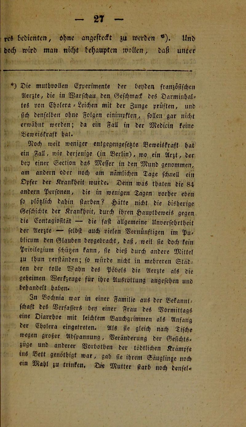 2T rc& hcbtcnten, dbne angcftecFt $u werben *). Unb bocf; wirb man nidjt behaupten wpflen, baß unter *) Sie muthPOßen Experimente ber bepben franjöüfchen Slerjte, bie in 2Barfd)au ben ©efehmaef be« Darmin&al* te« pon Cholera * Seichen mit ber 3unge prüften, unb fich benfefbeit ohne $ofgen einimpften, folTengar nidjr ermahnt »werben; ba ein galt in ber SOtebicin Feine Bemeigfraft &at. Koch »weit »weniger entgegeugefefcte BemeigFraft hat ein $aIT, mie berjenige (in Berlin), mo ein 2trat, ber be? einer ©ection ba« SOteffer in ben SKunb genommen, am anbern ober noch am nämiidjen Jage fcfjueil ein £>pfer ber ÄranFheit mürbe. Seim mag tpaten bie 84 anbern 'Perfonen, bie in roenigen Jagen rorher eben fo pfo^(icf) bahin ftarben? Reifte nicht bie bisherige ©efchichte ber ßranFheit, burcf) ihren &auptbemeig gegen bie Contagiofität — bie fafl alfgemeine Unrerfehrtheit ber 2lerjte — felbft auch »ieren Bernünftigen im !pu-- Wicum ben ©tauben hergebracht, tag, »weif fie borf) Fein ^riPifegium fchitfcen Faun, fie bieg burcf) anbere SKittet ju thun perjtänben; fo mürbe nicht in mehreren (Stab- ten ber toite 2?ahn beg fpöbefö bie 2(erjte a(g bie geheimen SffierFseuge für ihre Stuörottung angefehen unb behanbeft haben. 3n SBochnia mar in einer ftamifie au« ber BeFannt-- frf>aft te« Berfaprg bep einer $rau beg Bormittagg eine Diarrhoe mit feidbtem Bauchgrimmen arg 2Jnfaitg ber Cholera eingetreten. 211« fie gfeich nach Jifd)e wegen groger 2tbfpannung, Beränberung ber ©e[id)tg« ?uge unb anfcerer Borbothen ber töbtridien tfrdmpfe tu« Bett genothigt mar, gab fie ihrem ©äugringe noch ew 2Äahr ju trinFen. Die Butter fiarb noch benfef-