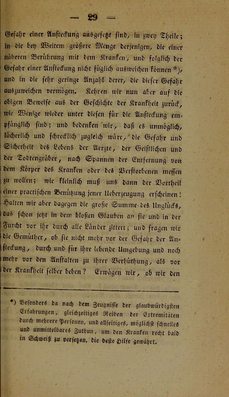 AR- ©ffaf;r einer »nftecFung auägefe£f ftnb, in jmep Sijeife; in bie bet; SBettem größere 93icnge berjenigen, bie einer noberen 25erübrung mit bem Traufen, unb fcfgFic^ ber ©cfafyr einer SinftecFung ntdbt fügtiefj au§meidf)en Fönnen*> unb in bie fcf;r geringe 2tnjat)b bercr, bie tiefer ©efa(>r auS$umeidfjen vermögen. Äefjren mir nun aber auf bie obigen 25emeife aug ber ©efcf;icf;te ber ÄranFbeit juruef, mie SBenige mieber unter tiefen für bie Sinffecfung ein* ^fänglicb ftnb; unb bebenFen mir, baß eg unmogtidj, IadberHdb unb fcfjrecflicf) jugleid) märe,'bie ©efafjr unb Sidjerfjcit beg Sebenö ber Slerjte, ber ©eiftficf)en unb ber Sobtcngrabcr, naefj Spannen ber (Entfernung oon bem Körper beg ßranFcn ober beg Jßerftorbenen meffen iu motten; mte Fteintidj mufj ung bann ber SJortfjeif einer practi)cf;en 83enüj3ung jener tleberjeugung erfd)einen ! halten mir aber bagegen bie große «Summe beg tlngtücfg, bag fd)on je$t in bem bloßen ©iauben an fte unb in ber $urcf)t oor if;r burefr atte Sänber gittert; unb fragen mir bie ©emütfyer, ob fie nicljt mei;r oor ber ©efa(;r ber 21n= ftect'ung, burcf) unb für il)re lebenbe Umgebung unb noct; mef)r »or ben Sinftatten ju if;rcr 23erf;ütf>ung, atS oor ber ÄranFßeir felber beben ? (Erträgen mir, ob mir ben ) SSefonberg ba nach bem ,3eugnifiTe ber gfaitbnuirbigjteit (Erfahrungen, gteidhjeitigeg Reiben ber (Extremitäten burcf) mehrere'perfonen, unb aUfetttgeö, mögliche fcfjnelfeS unb unmitteihareg 3uthun, um ben Äranfen redjt halb in ©d)tt>ei(? ju eerfefcen, bie t>e(ie ^büfe gemährt.