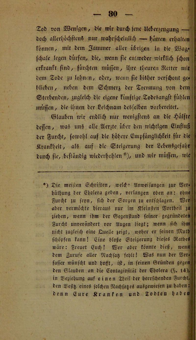 Tob ocn ÜBcntgcn, bie mir burdj jene lleberj/ugung — bod; allerfyödjftenS nur maJjrfc&einlidj — hatten erhalten Formen, mit bem Sommer aller übrigen in bie 2Bag* fdjale legen bürfen, bie, wenn fie entroeber roirFlidj fd>on erfranft finb, fürd;ten muffen, ii;re tl;curcn Siettcr mit bem Tobe ju lohnen, ober, wenn fie bisher oerfdjont ge« blieben, neben bem ©d)mer$ ber Trennung von bem ©terbenben, äiiglcid^ bie eigene Fünftigc Tobe&angft füllen muffen, bie if>iten ber Seidjnam beöfelben oorbereitet. ©lauben mir cnblidj nur roenigffenS an bie Jpälfte bejfen, ma$ un§ ade Siebte über ben mtd)tigen Ginfiufj ber $-urcfjt, auf bie F>6f?cre Gm^fanglidjFeit für bie <SranFl;cit, alö auf bie (Steigerung ber Sebenägefafyr burcf) fie, beflanbig mirberfjcljlen *), unb mir müffen, mic *) J)ie meifren Sdiriftcn, roeld;e 2lnmeifungeit ;ur SSer« bütbung ber Sbotera geben , »erlangen oben an: ohne gurd)t ju fet)n, jtd) ber Sorgen ju entfdilagen. 3Dcr aber »ermödjtc bierattö nur im ßleinfren SSortbeil 3« gieren, wenn ibm ber ©egenftanb feiner gegriinbeten gurd)t unoeränbert »or SJugen liegt; menn |Td) ihm nidjt 3ugleicb eine Quelle jeigt, mober er feinen SÜbutb fdjöpfen Fann! Gine bloße Steigerung biefeS Otatbc« märe: greuet (Sud)! 2Ber aber Fönttte biejj, meint bem 3urufe aller 9?ad)fa$ fehlt! 2öa3 nun ber 93er* faffer münfdjt unb bojft, ijt, in feinen ©rünben gegcn< ben ©tauben an bie (Sontagiofilät ber Qibolcra (§. 14), in SSejicbung auf einen £bci! ber berrfebenbeu gurdjf,. beit tBcfijj cineö folcbcn 9?ad)fa^cd auSgeroicfen ju baben: benn Sure ÄranFcn unb 2 o b t e n haben