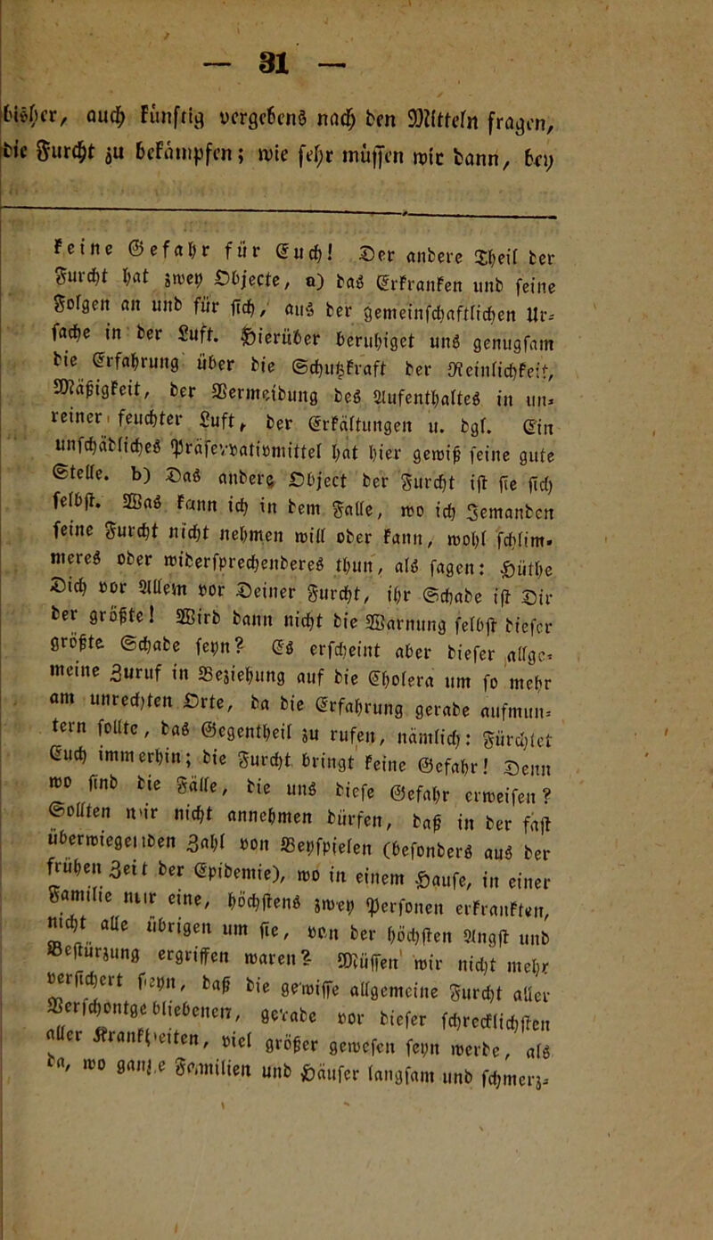 Di^cr, (>u$ Fünfte ucrgc6en§ nncfj bcn SMttefn fragen, bic gurdjt $u BeFampfen; wie fef;r muffen wie bann, bei; Feine @ e f et h r für Sud)! Ser anbere tyeil ber Suvcfit I;at jmep Sbjecte, o) tag (SrFranFen unb feine Seigen cm unb für fleh, au£ ber gemeiufdiaftficften Ur-- fad)e in ber Suff, hierüber beruhiget unö genugfam bie Erfahrung: über bie ©djufcfraft ber JKeintichFeit, SflafhgFeit, ber SSermetbung beö Aufenthalte* in tut* reiner. feuchter Suft, ber (SrFättungen u. bgf. (Sin unfchätticheö Sprcifewatiiörnittef hat hier geroifj feine gute ©teile, b) Saö anbere £>bject ber gurcht ift fee fid) felbjt. 2BaS Faun ich in bern gatte, mo ich Semanbcn feine gurcht nicht nehmen mitt ober Fann, mol)f fchüm- ntereö ober miberfprechenbereg tt;un, alc5 fagen: £ütl)e ®id) »or 2lltem oor Seiner gurcht, ihr ©chabe ift Sil- ber größte! 3Birb bann nicht bie ffiarnung fetbfr tiefer größte (Schabe fetm? (Sö erfdieint aber biefer atfge* meine 3uruf in SSe$iehimg auf bie (Shotera um fo mehr am unreef,ten ßrte, ba bie Erfahrung gerate aufmun. tern folttc, ba* ©egenttjeit 5u rufen, nämfief;: gürdjtet Guch immerhin; bie gurd)t bringt Feine ©cfahr! Senn mo finb bie gälte, bie un* tiefe ©efahr ermeifen ? (Bellten n'ir nicht annehmen bürfen, bah in ber faft uberroiegeuben 3ahl »on JBetjfpieten (befonber* au<5 ber frühen 3eit ber Gpibemie), mo in einem £aufe, in einer Santtlte nur eme, haften* su>et? ^erfonen erFranFten, mcht alte übrigen um fte, »*„ ber höchften 2Ingft unb SScfturjung ergriffen mären? ffliüffen' mir nid)t mehr retftcbcit fehlt, bah bie ge'miffe allgemeine gurcht aller „evate * mrccfmc„ Iler Stmtfieiten, me! gröfer flerocfcii feim ,mte, „lg ba, mo ganj.e teilten unb Käufer (angfam unb famerj.
