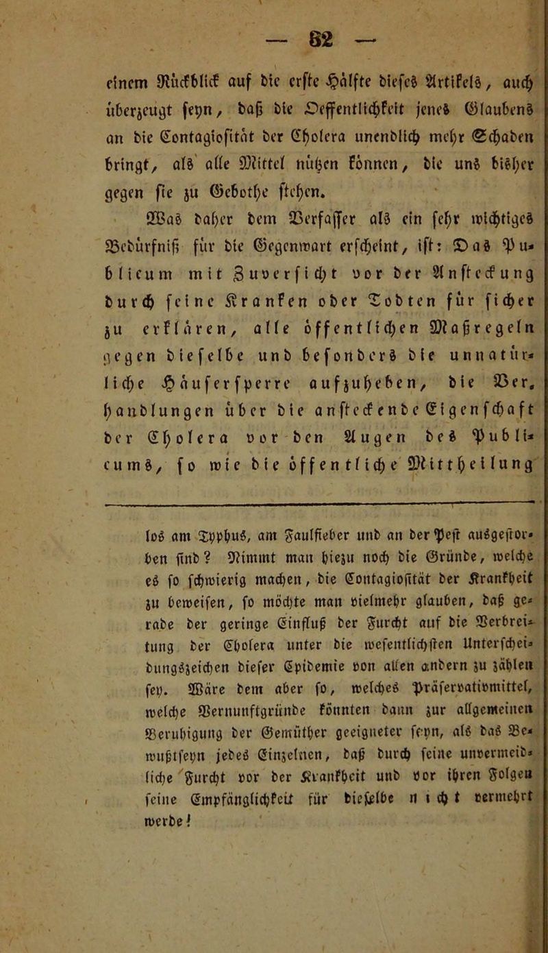62 einem 9tücF6Iie! auf bic erfte Hälfte biefcä SlrtiFelä, auef) überzeugt fepn, baß bie £>effentlicf>feit jenes ©lauknS an bic (Sontagiofitat t>er Cholera unenblicfj meßr <2cfjaben bringt, als alle 9/tittel nii(jcn Finnen, bic uns bisher gegen fic ju ©c&otlje ftcfjcn. 2£ae baßer bem 23erfaffer al5 ein fefjr wichtiges 23eturfnifi für bie ©ogenwart erfdjeint/ ift: CDaS ^u* blicum mit £ uoc r f i d; t uor ber 21 n ft c cf u n g b u r dj feine SvranFen ober lobten für fidjer ju erflaren, alle öffentlichen ü)?aßregeln gegen biefelbe unb befonberS bie unnatür* lidje ^auferfperre aufju^eben, bie SB er, ^anblungen über bie anftecfenbeSigenfcßaft ber £ ß o 1 c r a vor ben 21 u g e n beS ‘Publi* c u m §, f o wie bie öffentlich? 9)t i 11 ß e i l u n g lo$ am SppbuS, am ßaulfiebcr unb an ber^efr auSgefror* ben finb? Stimmt man bieju noch bie ©rünbe, roelcbe eö fo fcbioierig machen, bie Sontagioßtät ber Jtranfbeit ju beroeifen, fo mödjte mau oielntebr glauben, baß ge* rabe ber geringe Sinfluß ber $urcbt auf bie ffierbrei* tung ber (Übolera unter bie n>cfentlid)ften Unterfcbei* bungSjeicben biefer ßpibemie oon allen anbern ju jäblen fep. ffläre bem aber fo, welches ■präferoatiomittel, welche SSernunftgrünbe fönnten bann jur allgemeinen {Beruhigung ber ©emütber geeigneter fepn, als ba$ 33c- wußtfepn jebeö ßinjelnen, baß bureb feine uncermeib» liebe gurdjt oor ber Jtranfbeit unb öor ihren Solgett feine (Smpfänglicbfcit für biefelbe im d) t eermebrt werbet