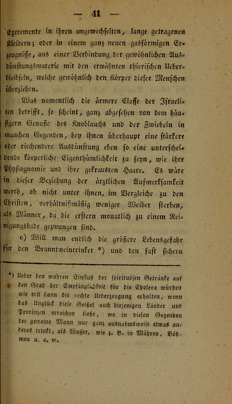 > y .v 4 ,* *4 gjcremente in ihren ungcwechfelten, lange getragenen ftlei&ern; ober in einem ganz neuen gasförmigen (Sr* Zcugnijje, aus einer SBerbtnbung ber gewöhnlichen 2luS« bünftungSmaterte mit ben ermähnten tf>icrifd^en lieber« bleiöfeln, welche gewöhnlich ben Körper biefer SWenfchen überziehen. SBaS namentlich bie ärmere klaffe ber 3fraelU ten betrifft, fo fcheint, ganz abgefeljen oon bem l;äu* figern ©enufie beS Knoblauchs unb ber gmiebeln in mundum ©egenben, bei; ihnen itberf;aupt eine ftärferc ober riechenbere StuSbünftung eben fo eine unterfd)ei* benbe Förderliche <£igentl>ümlic^Eett ju fepn, wie ihre $l)i;ftognomie unb ii;re gebrausten £aare. (SS märe in biefer Ziehung ber ärztlichen SlufmerFfamFeit mertl;, ob nicht unter ihnen, im SSergleidje ju ben ^hriften, öerf)oltnifimäjjig weniger üßeiber fterbe^iA als Banner, ba bie erftern monatlich ju einem 9tei« nigungsbabe gezwungen finb* c) SCbill man enblich bie größere Lebensgefahr für ben aSranntweintrinFer *) unb ben faft ficl;em *) lieber ben wahren CSinfTu^ ber fpirituöfen ©etreinfe auf • ben ©rab bee (£inpfäitglüb?eit für bie Sbofera mürben mir erg bann bie red)te Iteberjeugung erhalten, menn baS Unglücf biefe ©eifjef and; biejenigen Sauber unb 'Propinäen erreid)eu liejje, mo in pielen ©egenben bei gemeine 2Jtann nur ganj auSnahmSmeife etroaö ait- bereS trinft, atö S&affer, mie j. *8. in »lühren, men u. a, nr.