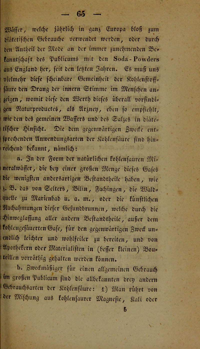 i SBaffcr, «reiche jährlich in ganj (Europa bloß jum bnftctifdjcn Gebrauche oerwenbet werben, ober durch den 2lntl)eil ber SUtobe an ber immer june^menben 83e* fanntfd)aft beS ^'ublicumS mit ben Soda-Powders auö (England f;cr, feit ben festen fahren. (Es mufj uns otelmehr biefe fdjeinbare Gemeinheit bet* Äo^enfto'ff* fäure ben ©rang ber innern (Stimme im iDienfcfjen an* jeigen, womit biefe ben SSertfj biefeS uberaß oorfinbü gen NaturprobiicteS, als Slrjnep, eben fo empfiehlt, wie ben beS gemeinen 2BafferS unb beS ©afjeS in biote= ttfd^er JjMnjicht. ©ie bem gegenwärtigen Bwecfe ent= fpreebenben SlnwenbungSarten ber Äolßenfäure finb l)in= reichenb befannt, nämlich: a. 3n ber $orm ber natürlichen fo^enfauren SDiü j ncralmüffer, bie bep einer großen SDtenge biefeS GafeS bie wenigften anberSartigen S5eftanbtf;eile f;aben, wie i« ®. baS oon ©elterS, 23ilin, ftacfjingen, bie 335alb- queße ju 9)iarienbab u, a. m,, ober bie fünftlidjen Nachahmungen biefer Gefunbbrunnen, welche burd) bie t £inwcglajjung aßer anbern SBeftanbtheile, außer bem FohUngefäuertcn ©afe, für ben gegenwärtigen B^ecE un- endlich leichter unb wohlfeiler ju bereiten, unb oon Slpothefern ober SJtate'riaüflen in (beffer Eieinen) sSou* teißen oorräthig gehalten werben Fbnnen. b. Bwecfmäßiger für einen allgemeinen Gebrauch I im großen publicum finb bie aßbeFannten brep anbern ©ebrauchSarfen ber ftohlenfäure: l) 9)fan rührt oon her Niifchung aus Eol;lenfaurer SDiagnefte, $ali ober 5