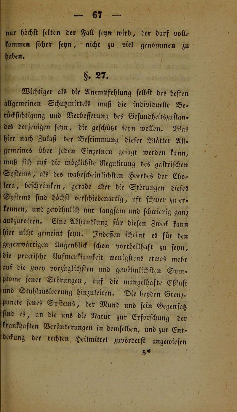nur f>6c^ft feiten ber $all fcpn wirb, ber burf ool(* Fommen ftcher fepn, nicht $u ote! genommen ju hüben. §♦ 27. Nichtiger als bie Slncmpfehlung fclbft beS heften allgemeinen Scfni^mittefs mug bie inbioibuelle 93e* rücFficbtigung unb jßerbejferung beS ©efunbfH’itSauftan* be$ berjenigen fetjn, bie gefchüfet fetjn wollen. 2$aS ^icr nach Sufafj ber 35efHmmung btefcr SSlätter %IU gemeines über jeben ©injelnen gefagt werben Fann, muh fi<h auf bie möglicljfte Dtegulirung beS gaftrifdjen @9ftemS, als beS wahrfcöeinlichften ^eerbeS ber Gbo* Icra, befchränFcn, gcrabe aber bie «Storungen biefcS SpftemS finb hochft t>crfcf>icbcnartig, oft ferner ju er* Fennen, unb gewöhnlich nur langfam unb fcbmicrig ganj auSjurotten. Sine Slbljanblung für biefen SwecF Fann hier nicht gemeint fet>n. ^nbeffen fcheint cS für ben gegenwärtigen SlugenblicF fefjon »ort^eit^aft Su fetjn, bie practifche SlufmerFfamFeit wenigftenS etwas mehr auf bie $wep oorjüglicbften unb gewobnlichftcn Spm= ptome jener Storungen, auf bie mangelhafte eßluft unb StuljlauSfeerung hinjuleiten. S>ie Serben ©renj* puncte jenes SpftemS, ber SDiunb unb fein ©egenfafc hnb cs, an bie uns bie 9?atur Äur (£rforf<hung ber FranFhaften Söeränberungen in bcmfelben, unb jur ©nt* beefung ber rechten Heilmittel juoörberft angewiefen 5*