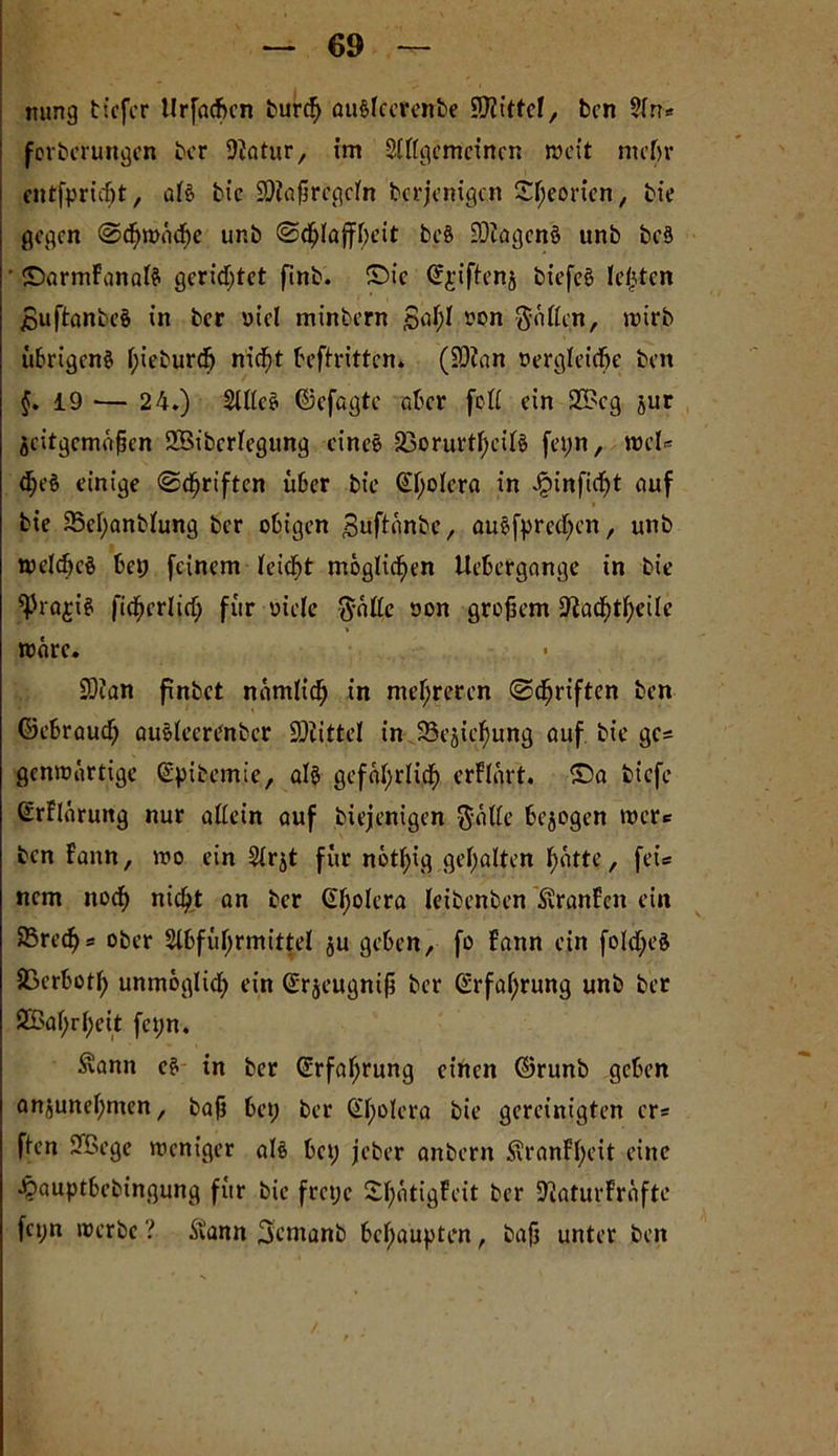 rnrng tiefer llrfadkn bureß auSfeerenbe Mittel, ben Sin« forberungen ber iftatur, im Siiigemcincn weit mehr entfprießt, af€-> bic SDiaßregcin berjenigen £f;eorien, bie gegen ©cßwücße unb ©eßiaffßeit beö EDJagenS unb beS ' ©armFanafö gerietet finb. ©ic ©jiftenj btefcS lebten jBuftanbeS in ber »t'el minbern £>aF;I ron Mafien, wirb übrigen^ ßieburdE) nießt beftritten. (Söian üergieid&e beit §. 19 — 24.) SllleS ©efagte aber foß ein 2£eg jur äcitgcmüßcn 2Bibcriegung eine! 23oruvti;eii§ fet;n, wel« <ße§ einige ©griffen über bic ©ßolera in Jjöinftcßt auf bie 35ci;anbiung ber obigen 3uftänbe, auefpreeßen, unb welcßcö bet; feinem Feiert möglicßen Uebergange in bie ^rajis ficßerlicß für oiele $äße son großem SftacßtßeÜc wäre. SOcan finbet namlicß in mehreren ©cßriften ben ©ebraueß au&iecrenber üOiittel in 93ejießung auf bie ge= genwärtige ©pibemie, al$ gefäßrlicß erFIürt. ©a biefe ©rFlürung nur aßein auf biejenigen $äße bezogen wert ben Faun, wo ein Sirjt für notßig gehalten f>attc, fei* nem noeß nießt an ber ©ßolera leibenben £ranFen ein 25recf>s ober Slbfüßrmittel $u geben, fo Fann ein foicßeS SSerbütß unmoglicß ein ©rjeugniß ber @rfaßrung unb ber ÖBaßrßeit fct;n. Äann e$ in ber ©rfaßrung einen ©runb geben anjuneßmen, baß bet; ber Qtßolera bie gereinigten er* ften 9Bege weniger al§ bet; jeber anbern ÜÜranFßeit eine Jpauptbebingung für bie fret;c £ßatigFeit ber SftaturFräfte fci;n werbe ? ftann Sentanb behaupten, baß unter ben