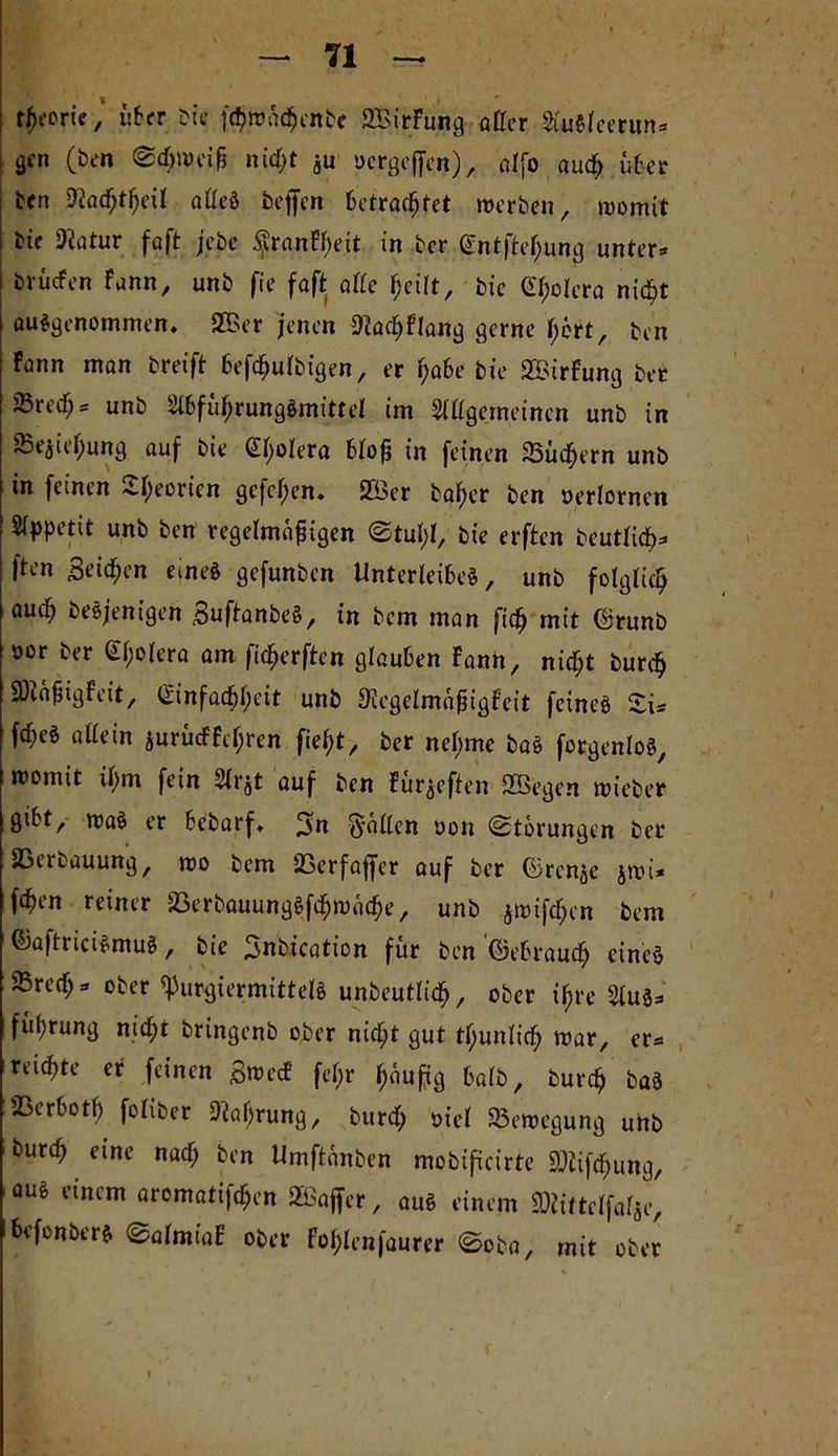 TI rfKoric, über bte fc$wä$enbe SZBirFung oller AuSlcerun* | 3fn O» nidjt ju oergeffen), alfo aud; über den 9iad;tljeil alles bejfen betrautet werben, womit i bie SRötur faft jebc ^ranFf>eit in ber Sntfteljung unter* i brücfen Fann, unb fee foft olle Ijeilt, bie Gljolera nicf>t ausgenommen. 2©er jenen Sflacljflang gerne jjert, ben fonn man breift befäulbigen, er r;o6e bic 2£irfung ber Srecf;* unb Abfüf)rungSmittel im Allgemeinen unb in 85ejiel;ung auf bie Clljolera bloß in feinen 23ücl)ern unb in feinen -ifyeoricn gcfcljen» 2Bcr baf)er ben oerlornen Appetit unb ben regelmäßigen Stuf;l, bie erften beutlicf)* |ten Beiden eines gefunben Unterleibes, unb folglich auc^ desjenigen BuftanbeS, in bem man fid) mit ©runb t>or ber Cholera am (idfjerften glauben Fann, nidljt burd) SXeißigfeit, Ginfadbljeit unb Siegelmaßigfeit feines £i* fcf)eS allein jurücFFeljren fiefjt, ber nel;me baS forgenloS, womit il;m fein Arjt auf ben Fürjeften 2Begen wieber gibt, waS er bebarf. 3n Sollen oon (Störungen ber SBeuauung, wo bem 23erfaffer auf ber förenje jwi* fcf)en reiner 5öerbauungSfdf)Wiid)e, unb jwifdjen bem ©aftriciSmuS, bie Bnbtcation für ben ©ebraudE) eines 5Bred; * ober ^urgiermittels unbeutlid), ober il;re Aus* füprung nid;t bringenb ober nidljt gut tljunlicf) war, er* reichte er feinen B^ecf feljr läufig halb, burdj baS JBerbotl) foliber 9iaf>rung, burd) oiel Bewegung unb durd) eine nad; ben Umftänben mobificirte SDüfdjung, aus einem aromatifäen SBaffer, aus einem ^ittelfalje, bi’fonbers SalmtaF ober Fol;lenfaurer Soba, mit ober