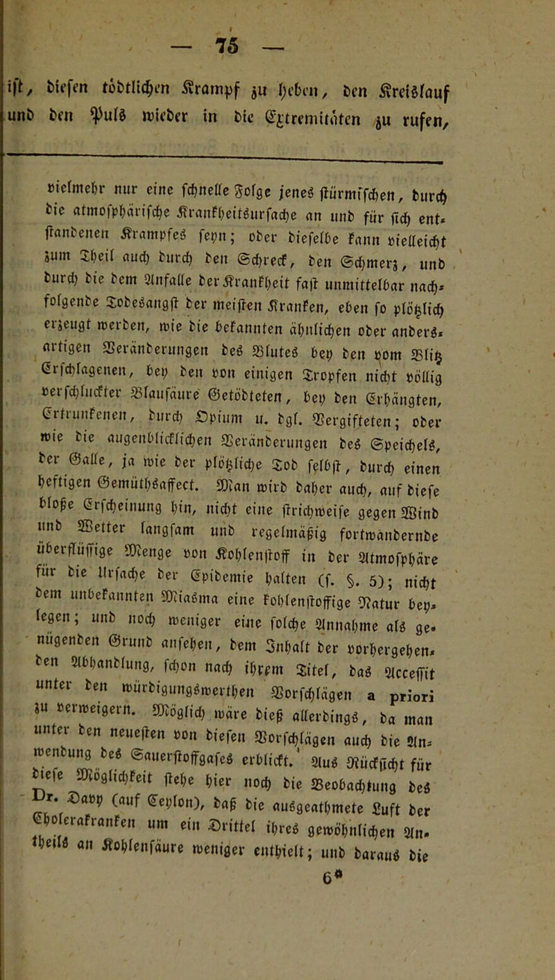 ift, tiefen tätlichen Ärcmipf ju f;cbcn, ben ^retöfauf unö ben fpulb lieber in bie Gfjtreniituten ju rufen. »ielmebr nur eine fchnelle Sofge jene« fWrmffrten, burch tie atmojphärifche Äranft?eitönrfad>e an unb für jlch ent* jtanbeiten Ärampfeb fepn; ober biefelbe Fann »ielleicht jum Sf»eit auch burch ben ©chrecf, ben ©chmerg, unb btud) bie bem 21nfalle ber ÄranF[;eit fafi unmittelbar nach* folgenbe Sobebangft ber meiften Traufen, eben fo plö^lich erjeugt werben, mie bie bekannten ähnlichen ober anberb« artigen Veränberungen beb SSIuteö bep ben »om 33ti§ Grfchlagetten, bei; ben »on einigen tropfen nid)t »bitig »erfdjlucfter Vfaufäure ©etöbteten, bet; ben erhängten, CifiunFenen, bnrd; Spinnt u. bgf. Vergifteten; ober wie bie augenblicklichen Veränderungen beb ©peichetb, ber ©eilte, ja wie ber plc^tidje Sob fefbft, burcf; einen heftigen @emütl;baffect. SDcan wirb ba[;er auch, auf biefe blo^e Gricheinung hin, nicht eine ftrichmeife gegen ffiinb unb SBetter fangfam unb regelmäßig fortmanbernbe überflüffige Vtenge »on Äoh(en(toff in ber Sltmofphäre für bie llrfache ber Gpibemie hatten (f. §. 5); nicht bem unbekannten Vciabma eine Foblenltoffige Vatur bep* legen; unb 110d; zeitiger eine fofehe Sinnahme alb ge* nugenben ©runb anfel;en, bem 3nl;alt ber »orhergehen* ben Slbhanblung, fd;on nach ihrem Xitel, bab Slcceffit unter ben t»iirbigungbmerthen Vorfd;fägen a priori iu »erroeigern. SVöglid; märe bieß allerbingb, ba man unter ben neueren »on biefen Vorigen and, bie Sin* menbung beb ©auerftoffgafeb erblicft.' 21ub Vücfftcht für •eie Dcogltd)fett flehe hier noch hie ^Beobachtung beb iJr. Da»p (auf Seplon), baß bie aubgeathmete fiuft her «WeraFranFen um ein ©ritte! il;reb gewöhnlichen 21n* theilb an Äohlenfaure meniger enthielt; unb baraub bie 6*