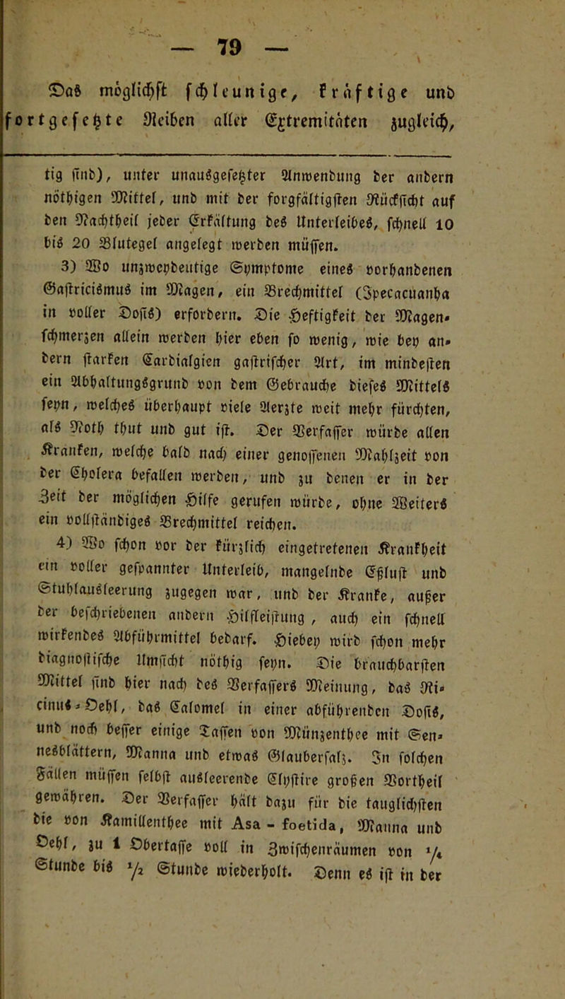 ©aö möglidEjft fcfyfcunige, frnfttge unb fortgefefcte Oieiben aller (££tremitäten jugleic^. tig (tnb), unter unauSgefe£ter Anwenbung ber anbern nötyigen Wittel, unb mit ber forgfältigften mücfjicht auf ben 9?achtheif jeber ©rFältung beS Unterleibes, fct>neU 10 bis 20 ffilutegel angelegt inerben muffen. 3) 2Bo unjwcybeutige ©pmptome eines »orbanbenen ©ajtriciSmuS im Wagen, ein ^Brechmittel (Specacuanha in »oller SoftS) erforbern. Sie -beftigFeit ber Wagen* fchmerjen allein tnerben hier eben fo wenig, wie bey an» bern ftarFen Sarbialgien gajtrifchcr Art, im minbe|ten ein AbhaltungSgrunb non bem ©ebrauche biefeS «mittels feyn, welches überhaupt »iele Aerjte weit mehr fürchten, als 9?oth thut unb gut ift. Ser SSerfafter toürbe allen Traufen, welche halb nach einer genoßenen Wahfjeit non ber Sholera befallen werben, unb ju benen er in ber 3eit ber möglichen £iilfe gerufen würbe, ohne SffieiterS ein ooU|tcinbigeS «Brechmittel reichen. 4) 28o fchon »or ber Fitrjlich eingetretenen ÄranFheit em ooIler gefpannter Unterleib, ntangelnbe Gßluft unb ©tuhlauSleerung jugegen war, unb ber Traufe, außer ber beicbriebeneu anbern &ilfleijtung , auch ein fchneU wirFenbeS Abführmittel bebarf. Siebey wirb fchon mehr biagnojlifche ltmudit nöthig feyn. Sie brnucbbarjten Mittel jinb hier nach beS «BerfafferS Weinung, baS 0?i» cinul > Oehl, baS Salomel in einer abführenbcit So|iS, unb noch beffer einige Waffen oon Wünjenthee mit Sen» neSblättern, Wanna unb etwas ©lauberfalj. Sn folgen Sailen müffen felbft auSleerenbe Slyjtire großen SSortheil gewähren. Ser 3Serfaffer hält baju für bie tauglidjften bie oon flamillentbee mit Asa - foetida, Wanna unb Sehl, ju 1 Sbertajfe »oll in 3roifcheiträumen »on y« ©tunbe bis y2 ©tunbe wieberholt. Senn eS ift in ber