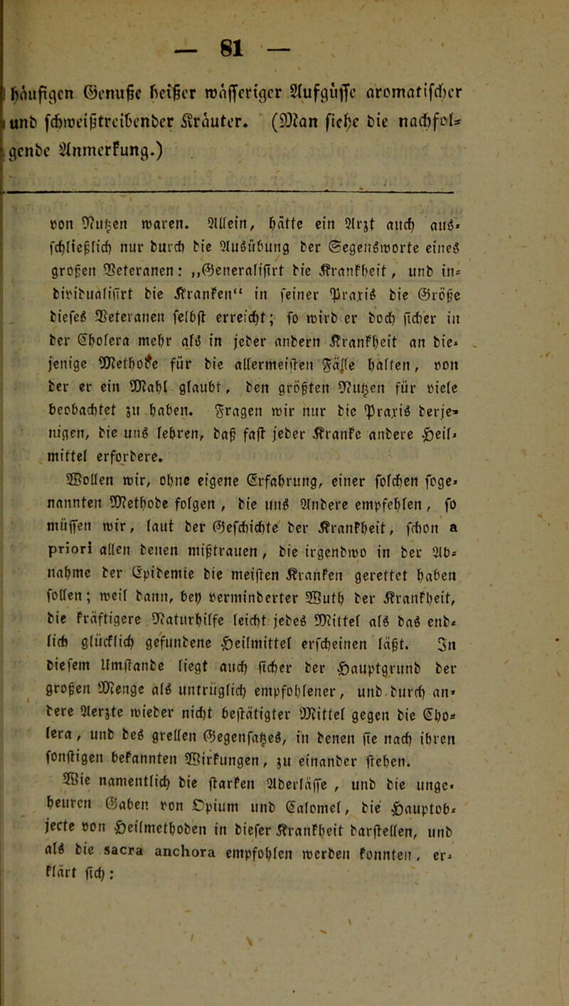 häufigen ©emifie heiler roüjfmgcr Slufcjüfie aromatifcf)cr unb fc&tüetbtrciücnber Kräuter. (üOian fichc bie naebfet* genbe SfnmcrFung.) ron Senken roaren. 2Ulein, hätte ein 3lrjt auch auö« fcf)[iej;lich nur bureb bie 2lu$übung ber ©egenSmorte eines groben EBetcranen: „©eueraltfirt bie ÄranFbeit, unb in* biribualifirt bie ÄranFen“ in feiner ^rajiS bie ©röfje biefeS Veteranen felbjt erreicht; fo mirb er hoch ficher in ber Gthofera mehr als in jeber anbertt SPranFheit an bie* jenige 2J?ethoi*e für bie allermeiüen $äjfe halfen, ron ber er ein fOtahl glaubt, ben größten fftitfjett für riete beobachtet ;u haben, fragen mir nur btc 'Pra.riS berje» nigen, bie uns lehren, bah faff jeber JbranFe anbere .£>eil* mittet erforbere. tffiotten mir, ohne eigene Erfahrung, einer folchen fege* nannten fOtethobe fofgen , bie tmS Slnbere empfehlen, fo miifen mir, taut ber ©efchichte ber JbranPheit, fchon a priori atten beiten mt’btrauen, bie irgenbmo in ber 2lb= nähme ber Gpibemie bie meiften ÄranFeit gerettet haben foltert; meif bann, bet? Perminberter SButh ber JfranFheit, bie Fräftigere Staturhilfe leicht jebeS Drittel als baS enb« tich gtücftich ge'funbene Heilmittel erfcheinen leiht. Sn biefem Umflatibe liegt auch ficher ber Hauptgrunb ber groben ÜJieiige a 16 untrüglich empfohlener, unbburch an* bere 2lerjte mieber nid)t betätigter Mittel gegen bie ©ho* lera, unb beS grellen ©egenfafjeS, in benen fte nach ihren fonftigen beFannten SSirFungen, jtt einanber flehen. 2Bie namentlich bie ftarFeu ülberläffe , unb bie ttnge* heitren ©aben ron ©pium unb (Salomel, bie Hauptob* jecte eott Heilmethoben in biefer ÄranFheit barflellen, unb als bie sacra anchora empfohlen merben Fonnten, er* flärt fid):