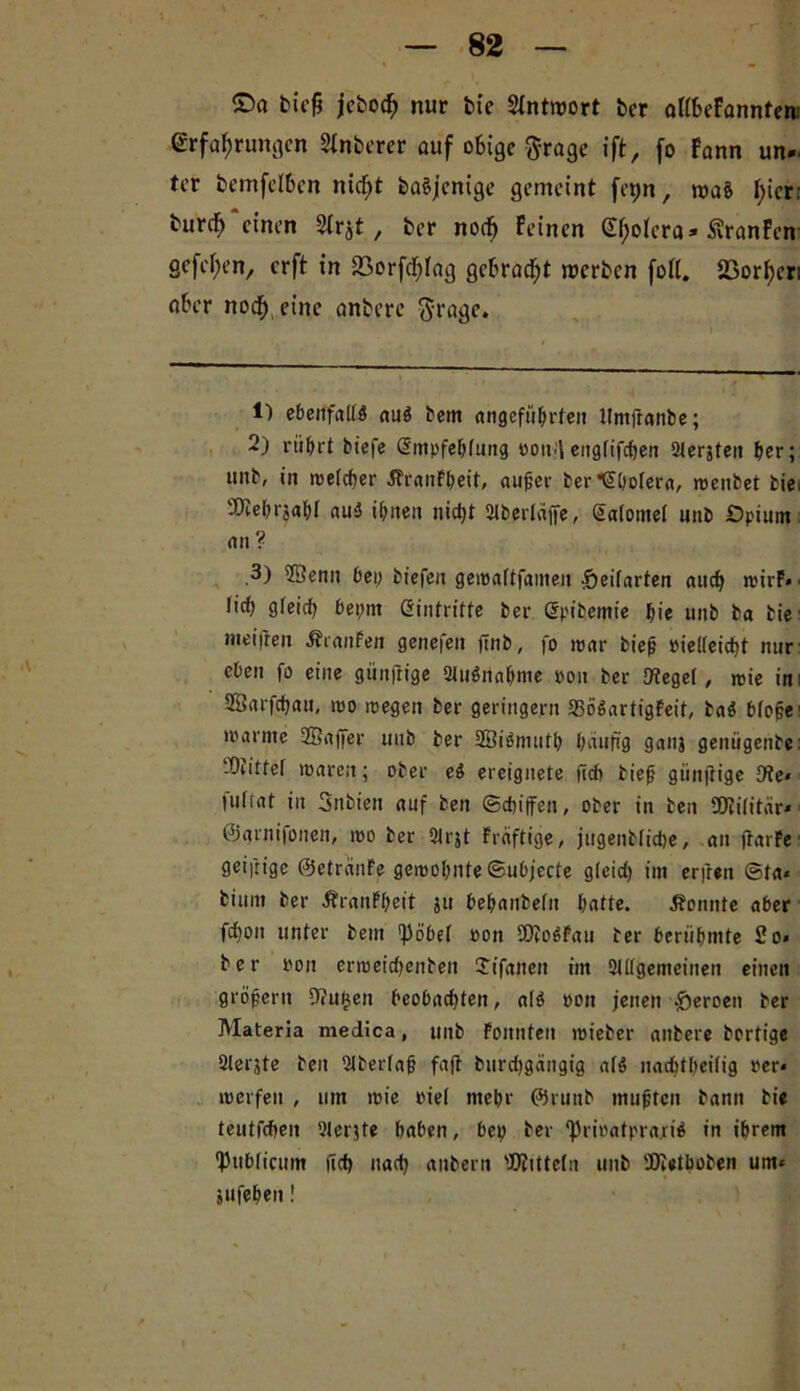 ©a biefi jkbodE; nur btc Antwort ber aftbeFannten Erfahrungen Stnberer auf obige ftrage ift, fo Fann un- ter bemfclbcn ntcfjt baSjentge gemeint fet)n, roaö fyier: burdE) “einen 2tr jt, ber noefj Feinen (E^olcra« ßranFen gefefien, erft in 23orfcf)Iag gebracht inerben fott. 23or^er: aber nod^ eine anbere $rage. 1) ebenfalls aus bem angeführten Itmffanbe; 2) rührt biefe Smpfehlung oon/l eitglifchen ölerjten her; «nb, in melcher ÄranFbeit, außer ber Cholera, menbet fcie; 'Dtehrjaht auS ihnen nicht Slberläjfe, Salome! iinb Opium an? .3) 2Senn bei; biefen gemaltfameit -öeifarten auch n>irP- • lieh gleich bet;nt Eintritte ber Spibemie hie unb ba fcie meifren ÄranFen genefeit finb, fo mar bieß »ielleicht nur eben fo eine günjtige 2luSnahme »on ber 9?egel, mie im 28arfchau, mo megen ber geringem SSöSartigFeit, baS bfp§e ■ marntc 2Bajfer unb ber SßiSmuth häufig ganj genügenbe: ‘Drittel mären; ober eS ereignete (ich bieß giinftige 9?e* tulrat in 3nbien auf ben (schiffen, ober in ben Dtilitär* ©grnifonen, mo ber 2lrjt Fräftige, jugenblidje, an ftarFe ■ geiftige ©etrciuFe gemohnte ©ubjecte gleid) im erfreu ®ta« bi um ber ÄranFfjeit ju behanbeln hatte. konnte aber fd)on unter bem ^öbel oon SDJoSFau ber berühmte So* ber ron ermeichenben Jifanen im Slllgemeinen einen großem Dulden beobachten, als pott jenen .öeroen ber Materla medica, unb Fonnten mieber anbere bortige Slerjte ben 2tberlaß fajf burdjgängig afS nadjtßeilig rer* merfen , um mie riel mehr ©runb mußten bann bie teutfehen 91erjte haben, bep ber ‘PrioafprajriS in ihrem publicum jtch nach aubern '.Kitteln unb Dietboben um* jufehen!