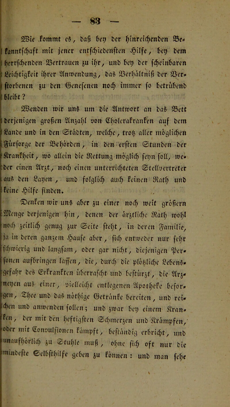 2Bie fommt eg, baf? bet; ber ^inrcic^cnbcn 23e* : fanntfdjaft mit jener entfcfjiebenften Jpilfe, bep bem herrfebenben 23crtrauen ju tf;r, unb bep ber fefteinbaren t ßeiebtigfeit il;rer 2(nmcnbung, bag 23erhaltnijj ber 23er* i! ftorbenen ju ben ©enefenen noch immer fo betrubenb *! bleibt ? QBenbcn mir ung um bie Slntmort an bag 23ett 5 berjenigen großen 2(nsal;l oon (EholeraFranben auf bem tSanbe unb in ben ©tobten, welche, trop alter möglichen ftitrforge ber ^ßcl;örben, in ben erften ©tunben ber ‘^ranbl^eit, mo allein bie ülcttung möglich fepn foll, me« Eber einen Slrjt, noch einen unterrichteten ©telloertreter äug ben Sapen , unb folglich auch beinen 9iatf; unb Peine J£>ilfe finben. ©enben mir ung aber ju einer noch meit grobem ©ienge berjenigen l;in / benen ber amtliche 9iatl; moI)l noef) seitlich genug jur ©eite ftel)t, in beren Familie, jia in beren ganjem Jöaufe aber, fiel) entmeber nur fel;r pchmierig unb langfam, ober gar nicht, biejenigen ^3er* jfonen aufbringen Paffen, bie, burch bie plöbliche geben«- Igefahr be§ ©rbranbten übcrrafcht unb beftürjt, bt'c 2lrj* nepen äug einer, oiclleicht entlegenen Slpothebc befor* Igcn, 4d;ee unb bag nötige ©etränbe bereiten, unb rei« eben unb anmenben [ollen; unb jmar bet; einem Süran* fen, ber mit ben (jeftigften ©dEjmerjen unb Krämpfen, ober mit Ctonouljionen farnpft, beftanbig erbricht, unb unaufhörlich ju ©tul;le tnuf?, ol;ne [ich oft nur bie mmbefte ©elbftbilfe geben &u fönnen : unb man fel;e
