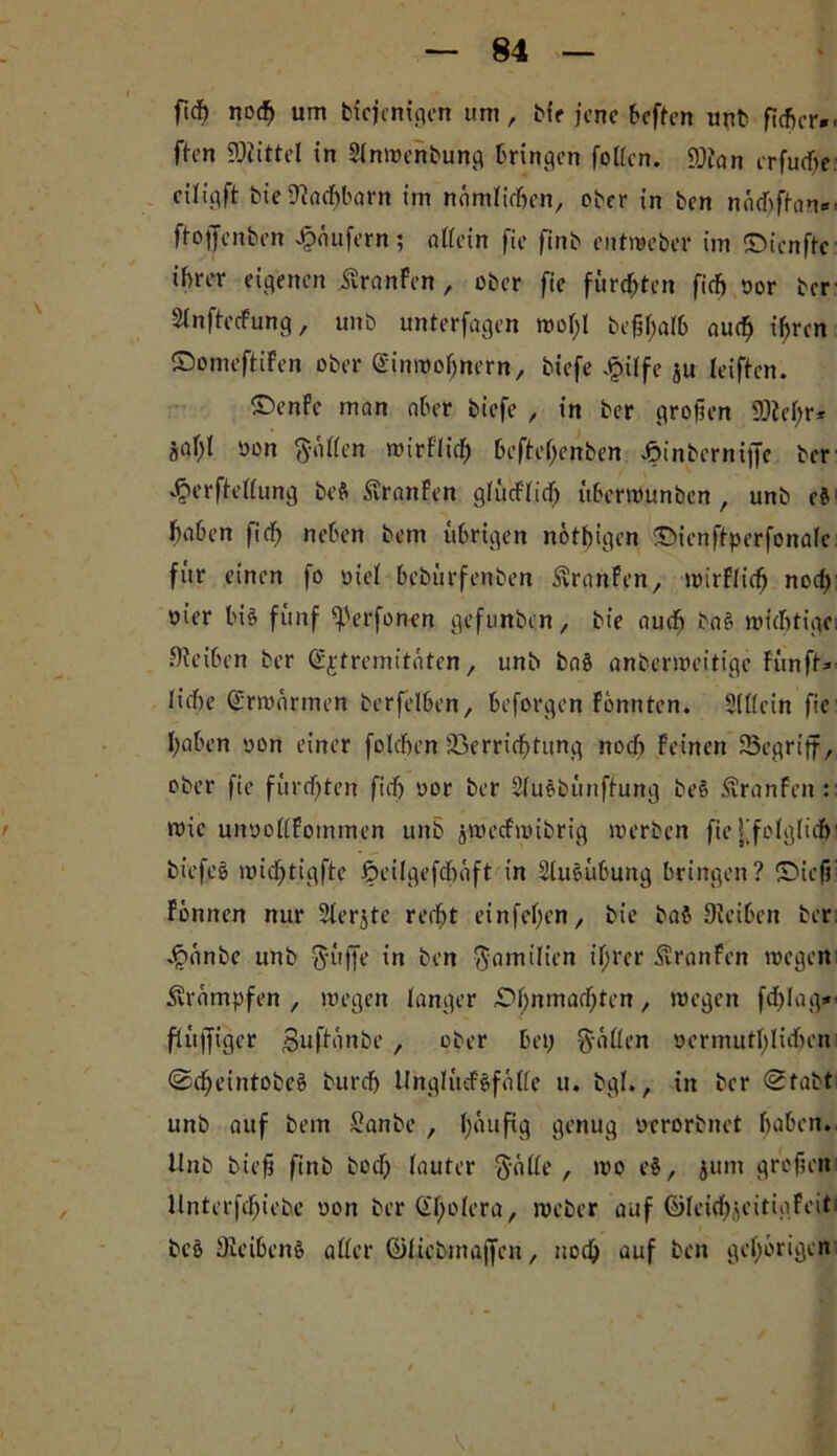 fid) nocf) um biejenigen um, bt'r jene beften unb flehcr*. ften SOiittel in Stnwenbung bringen fotten. fflian crfu<f>e citipft bie SJiachbarn im namtirhen, ober in ben näcbfhm*' ftojjfenben Raufern; allein fic finb entweber im ©ienfte ihrer eigenen üranFen, ober fie fürsten fiefj yor ber- SlnftecFung, unb unterfagen mef;! beßhatb auch ihren ©omeftiFen ober (Sinmofjnern, biefe J&üfe ju leiften. ©enfe man aber biefe , in ber großen 9)M;r* a# yon haften wirftid) befteßenben ^inberniffe ber «^erfiettung beft StranFen glucFfidfj überwunben , unb cfl haben ficf> neben bem übrigen nötigen ©ienftperfonafe für einen fo yiet bebürfenben üvranFen, wirFticfj nocf) öt’er bi§ fünf ^erfonen gefnnben, bt'e auch ba£ wichtige, öfeiben ber (Sjtremitaten, unb baö anberweitige Fünfte liehe CFrwnrmen berfelben, beforgen Fönnten. Stttein fie haben yon einer folcben Verrichtung noch Feinen SSegriff, ober fie fürchten fief) yor ber Stuöbünftung beö .ftranFcn:: nrie unyottFommen unb jweefwibrig werben fie {[folglich' biefes wicfjtigfte öeilgefcheift in St uö Übung bringen? ©ieß' Fönncn nur Sterjte recht einfehen, bie ba$ Oieiben ber J^anbe unb güfje in ben Familien ihrer ÄranFen wegen krumpfen, wegen langer ©bmnachten, wegen fdjlag*- ftüjfigcr gufteinbe , ober bei; gatten yermutt)lühon Sdjeintobeä burch UngtücFSf äffe u. bgt., in ber Stabt unb auf bem Sanbe , (;aufig genug ycrorbnet haben. Unb büß finb bod) tauter gatte, wo e$, jum großen Hnterfehiebe yon ber C^^otcra, weber auf ©leichjeitigFeiti bc§ DleibenS atter fötübmajjen, noch auf ben gehörigen