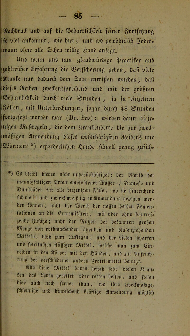 9?acf>brucf unb auf bte SBcfiarrKdjFeit feiner gortfehung fo viel anfommt, wie f>icr; unb wo gewofjntidtj 3eber« mann ebne affe ©djeu willig Jpanb anlegt. Unb wenn ttnö nun glaubwürbige ^ractiFer au§ jaf)Ireirf)er ßrfafjrung bie SSerficfjcrung geben, baji uicte ÄranFe nur baburdfr bem Xobe entrijfen würben, bajj biefeft Reiben jwecFentfpretfjenb unb mit ber größten 85ef)arrIidjFeit burdj oiele ©tunben , ja in ‘einzelnen gälten, mit Unterbredjungen, fogar burdj 48 ©tunben fortgefejjt worben war (Dr. fieo): werben bann bieje* nigen SOJafsregetn, bie bem ÄranFenbette bie §ur jwecFs mäßigen Stnwenbung biefeö wobltfyotigften 9?eibcriS unb SBärmcn» *) erforberltdjcn Jjjänbe fdjneft genug jufuf)» *) Q6 bleibt hiebei; nicht unberiicFjtrhtiget: ber SEerth ber mannigfaltigen Wirten empfohlener 23afjer <, Dampf-- unb Dunftbäber für alle btejentgen Salle, wo fie bmreicfyenb fctjnell unb 3 ro erfm dp i.g inSlmoenbung gejogen n>er« ben fönnen; nicht ber ©erth ber naffen beifen Semen* tationen an bte CSjtremtfäten , mit ober ohne pautrei* jenbe 3ufä^e; nicht ber Ohtfjen ber hefannteu großen beenge poii rotbmachenben ä/jenbett unb hfafenjiehenben Mitteln, blop 3um Stuflegen ; unb ber öielen fcharfen unb fpirituöfcn ftüjfigen Mittel, welche man 311m (Sin* reihen in ben Körper mit ben Rauben, unb jur Slufeucf)* tung ber oerfdiiebenen anberrt Srottirmittel beuü§t. Sille tiefe Mittel haben gemip fehr »ielen JJran-- Fen baä Sehen gerettet ober retten helfen, unb follcn biep auch noch ferner (pun, roo ihre 3wecfmäpige, fchleunige unb hinreichenb Fräftige 2lnroenbung möglich