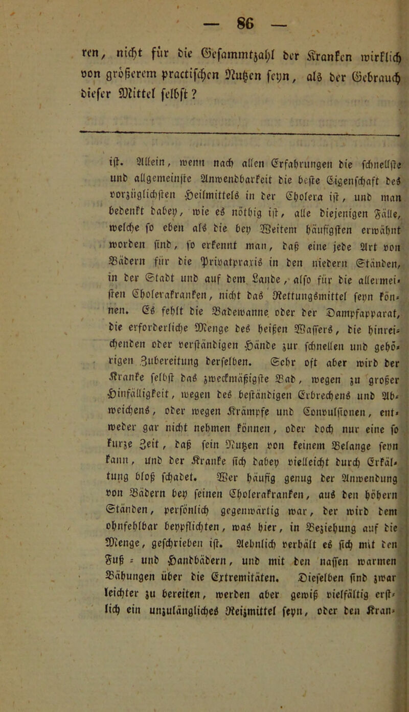 rc-n, nid)t für öie ©efanuntjai;! ber %nfcn roirflicfc oon größerem practifef)cn ftufccn feyn, alö Der (Mraucb tiefer ü)iittcl felöft ? t|l. 21 Kein, roemt nach aKen Erfahrungen bie ftfineKjlc unb aUgemeinfrc 2lnmenbbarFeit bie befte E-igenfdbaft be$ »orjüglidtjfen -SeitmitteB in ber Ebolera ijt, unb man bebenft habet;, mie eä nötbig i|l, alle Diejenigen gälle, rneidje fo eben af0 bie bet; ©eitern bäufi'gjten ermähnt morbeit jtttb, fo erFennt man, baf; eine jebe 2Irt »on Säbern für bie i|)ri»atpraxi0 in ben niebent ©tänben, in ber ©tabt uitb auf bem Saitbe, a(fo für bie alietmei« freu EbofevaFraitFen, nicht baö 9fettung$mittef fepn Fön« neu. 6g fef;(t bie Sabemanne ober ber Sampfapparat, bie erforberfidfje Sföenge beö beißen ©afiferö, bie binrei* cbenben ober »erfränbigen £änbe jur fcöneKen unb gebe* rigen Bubereitujtg berfefben. ©ehr oft aber mirb ber ÄranFe fefbjf ba0 jmecfntäßigife 2?ab, megen ju großer &infätligfeit, megen be0 befränbigen Erbrechend unb 21b« »»eichend, ober megen Ärämpfe unb Eonoulftonen, ent« meber gar nidtt nehmen Fönnett, ober bod) nur eine fo Fiträe 3eit, baß fein 9?u§en ton Feinem SSetange fenn Fantt, unb ber ÄrattFe ncb babep »ieKeid)t burcb ErFäl« ; tuug bloß fcbabet. ©er häufig genug ber 2(nmenbung »on 93äbern bet; feinen EboleraFranFen, aud ben hohem ©tauben, perfönlicb gegenmärtig mar, ber mirb bent obnfeblbar beppflid;ten, mad hier, in SBejiebung auf bie SOienge, getrieben i(t. 2Iebnlid) »erhält ed (ich mit ben 3uß - unb &anbbäbern, unb mit ben naffen mannen 35äbungen über bie Extremitäten. Siefelben ftnb jmar leidster ju bereiten, merben aber gemiß »ieffäftig cr(t« lieb »tu uitiuläitglicbeö Ofeijmittel fepu, ober ben firan«