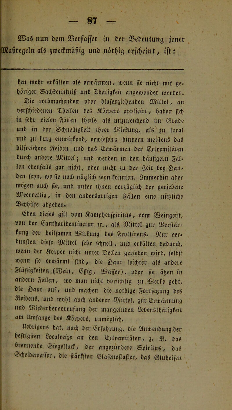 nun bern 93erfoffer in ber 93ebcutung jener DZa^regeln alö jWecfma^tg unb notljig erfdEjcint, ift; Fen mehr erfäften atö erwärmen, wenn fte nicht mit ge» ^öriger ©achFenntnifj unb ShätigFeit angemenbet werben. Sie rothmachenben ober btafensiehenbeit Stiftet, au »erfd)iebenen Jheiten beö iförperö applicirt, haben (Id) in fehr »iefeit gälten t^eifö atö unjureichenb im ©rabe unb in ber ©chnetligFeit t>ier SBirFung, atö su total unb ju Für? einwirFenb, erwiefen, htnbern meijtenö baö hilfreichere Reiben unb baö (Erwärmen ber (Extremitäten burch anbere SOtittef; unb werben in ben häufigem gät» ten ebenfalls gar nicht, ober nicht 31t ber 3^it bet) San» ben fepu, wo fte noch nüfctich fei;n Fönnten. Smmerhin aber mögen auch fte, unb unter ihnen oorjüglich ber geriebene SWeerrettig, in ben anberöartigen gälten eine nü^tiche SSephitfe abgeben. . ßben biefeö gilt Pom Äampherfpirituö, »om Sßeingeiff, »on ber (Eantharibentinctur ic., atö bittet jur SSerftär» Fung ber heiffameit SBirFung beö grottirenö. 9ittr per* bunjten biefe tDiittet fet;r fchnett, unb erFälten baburch, roenu ber Körper nicht unter Secfeit gerieben toirb, fetbft menn fte ermärmt Unb, bie Saut leichter atö anbere gtiiffigFeiten (SEein, (Effig, SBaffer), ober fte äfjen in anbern gälten, wo man nicht porjtchtig 31t 3BerFe geht, bie S(iut auf, unb mad)en bie nöthige gortfetjung beö tfleibenö, unb wohl auch dnberer SDtittef, sur (Erwärmung unb SBieberheroorrufung ber mangetnbeu SebenöthätigFeit am Umfange beö Jtörperö, unmöglich. Uebrigeitö hat, nach ber Erfahrung, bie ülitwenbung ber heftigfren Socatre^e an ben CSjrtremitäten, 3. baö brennenbe ©iegetfaef, ber angejftnbete ©pirituö, baö ©cheibemaffer, bie ftarFjteu 35tafenpftajter, baö ©tüheifeu