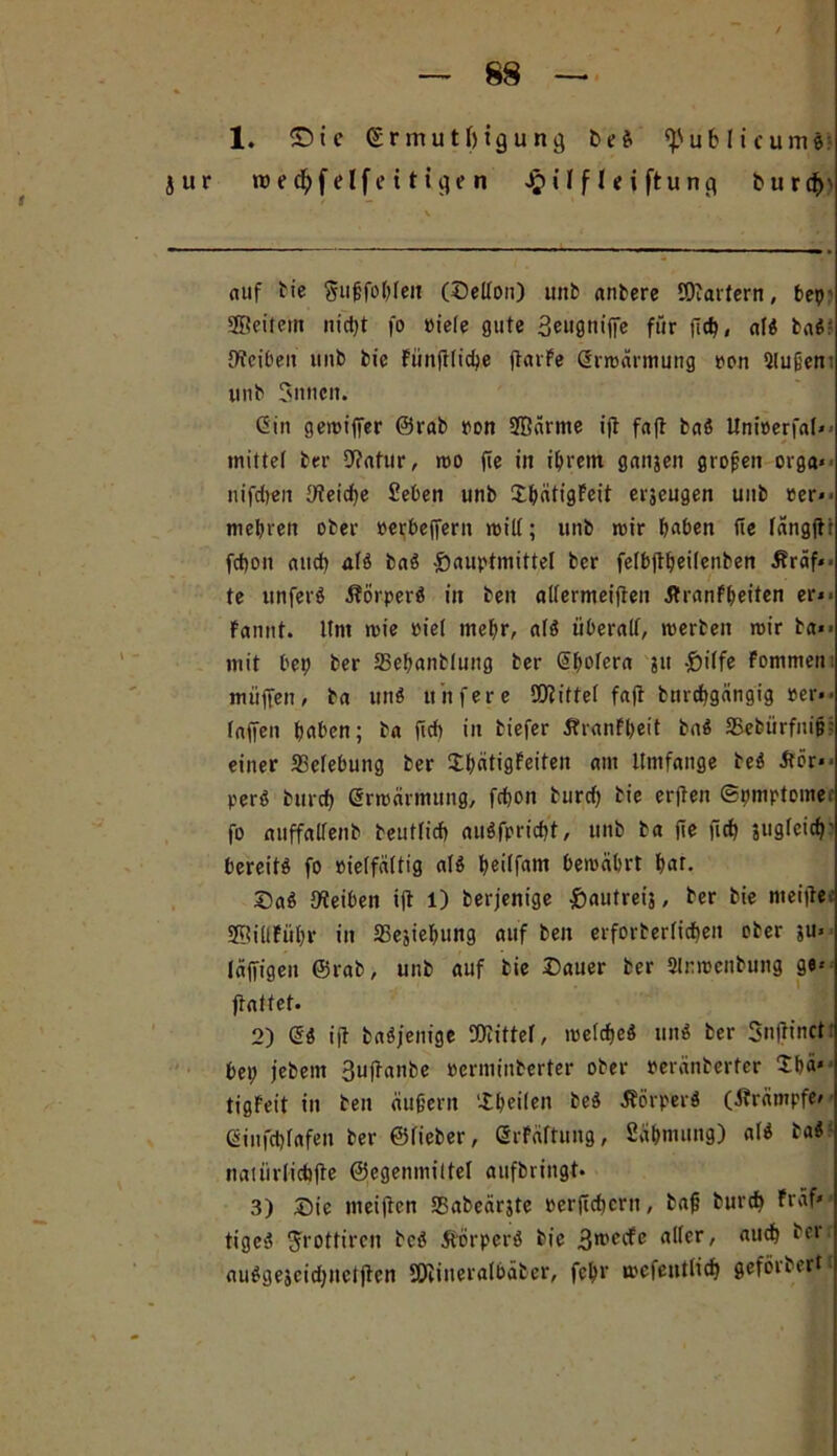 , / — 88 — 1. © t c (Srmut&tgung & e « publicum«: jur roed&felfeitigen J&ilfltiftung bu rdf>' auf tie Sitßfobleu (Sellon) unb andere ÖRarfern, bep’ SBeitem nicht fo üiefe gute 3eugnijfe für fleh, al« baß: [Reiben iinb bie Fiinftlicbe jtarFe Grroärmung pon 2lußen: unb Snncit. Gin geroiffer ©rab ron 3Bärme ifl fafl baß Unioerfal** inittef ber 9?atur, roo fie in ihrem ganjen großen orga* nifcben [Reiche Sieben unb ShätigFeit erzeugen unb per** mehren ober perbejfern will; unb wir haben fie längjtr fct)on auch al« ba« Sauptmittel ber fetb(lf)eilenben Äräf*- te ttnfer« Körper« in ben allermeiften 5TranFf>eiten er** Fanttt. llnt wie piel mehr, al« überall, werten wir ta*> mit bep ber 23ebantlung ber Gbofern ?it -frilfe Fommeni muffen, ba un« ttitfere 50?ittel faft bnrcbgängig per*- laffen haben; ba ßcb in biefer ÄranFheit ba« JBebürfnip-: einer Belebung ber ShätigFeiten am Umfange be« iför** per« burcb Grwärmung, fcbon burdf bie erjten ©pmptomer fo auffalfenb teutlicb außfpricbt, unb ba jle fiel) juglcicb' bereit« fo rielfältig al« Ijeirfam bewährt hat. Sa« [Reiben ift 1) berjenige ßautreij, ber bie meißer 2f!il(Führ in SSesiehung auf ben erforterlicben ober $u» läffigeu ©rab, unb auf bie Sauer ber 2lrwenbung ge* ftattet. 2) G« ijt baßjenige SRittel, weiche« un« ber Snfrinct: bep jebern 3uftanbe Perminberter ober peränberter 2hä«' tigFeit in ben äußern iheilen te« .Körper« (Krämpfe* Ginfchfafen her ©lieber, GrFäftung, Sähnutng) al« ba« naiürlicbfte ©egenmiltel aufbringt* 3) Sie meijten SBabeärjte oerficbern, baß burcb Fräf» tige« ^rottiren bc« Körper« bie 3*recfe aller, auch berr au«gejcid)neljten Sföineralbäber, fehl' wefentlicb geförbertt