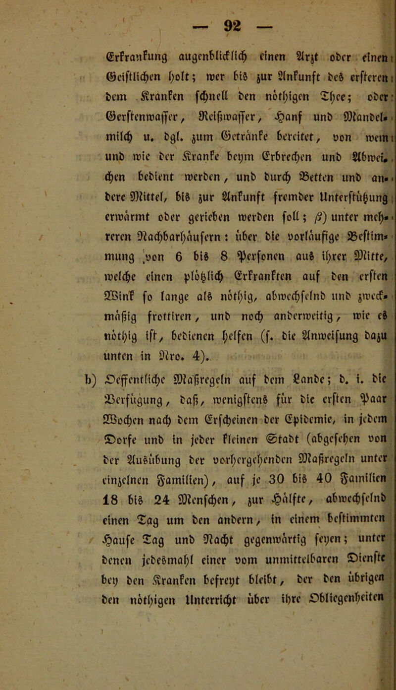 < SrFranFung augenblicflidj einen 2lrjt ober einem ©ciftltdH’n l;oIt; wer bis $ur 2lnFunft bcS crftcrem bem Slranfen fd)ncll ben nötigen Tl;ce; ober- ©erftenwaffer, JReifiwajJer, Jjjanf unb 9)tanbcl« milc^ u. bg(. jum ©ctränFe bereitet, von wemi unb wie ber SranFe bet;m Grbrecf)en unb Slbwci*. cfyen bebient werben, unb burd> 93etten unb an» • berc 9)Jitfel, bis jur 2lnFunft frember Unterftüf;ung erwärmt ober gerieben werben [oft; ß) unter mcl;» > reren 9löd)barl;äufern: über bie vorläufige 33eftim* niung (von 6 bis 8 ^Jerfoncn aus if>rcr -Stifte, welche einen plo^Iich SrFranFfen auf ben erften SBinF fo lange als nötfjig, abwed)felnb unb jweef* mäfiig frottiren, unb ned) anberweitig, wie eS *iötl;ig iff, bebienen f;effen (f. bie Stnwcifung baju unten in 9iro. 4).. b) 4Dejfent(id;c SDtafwegeln auf bem Canbe; b. i. bie Verfügung, baft, wenigftenS für bie erften ^paar SBodjen nad; bem (Srfdjeinen ber Ctyibemic, in jebem ©orfe unb in jeber Fieinen @tabt (abgefefjen von ber Ausübung bet vorf)crgeif)cnbcn SOia^regeln unter einzelnen §amilien), auf je 30 bis 40 ftamilien 18 bis 24 9)ienfd;en, jur Hälfte, abwed)felnb einen Tag um ben anbern, in einem beftimmten Jpaufe Tag unb 9?ad)t gegenwärtig feyen; unter benen jcbeSmaljf einer vom unmittelbaren ©ienftc bei; ben SvranFen befreit bleibt, ber ben übrigen ben nötigen Unterricht über il)rc Obliegenheiten I