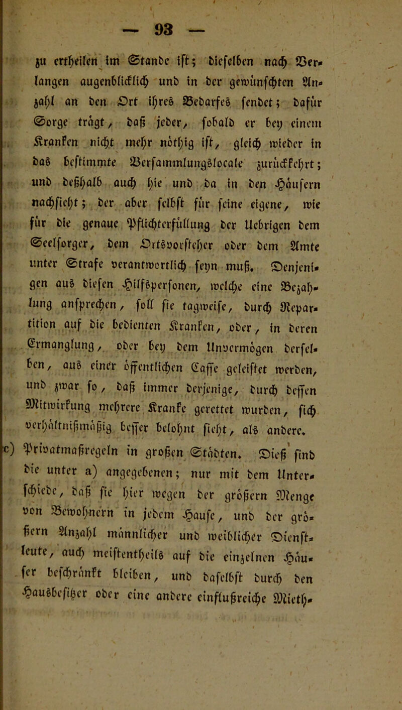 / — 93 — ju erteilen im Stanbe ift; biefel6en nach 23er* langen augenblicfftch unb in ber gemünfehten 9lrt* jaf)l an ben drt if;reö S3ebarfe§ fenbet; bafür ©orge trägt, baß jeber, fobalb er bet; einem ÄranFen nicht mef;r notf;ig ift, gleich wieber in baö beftimmte 2)erfammlung§focale juriufFei;rt; unb beßl;alb aud; l;ie unb ba in ben Käufern nacf)fief)t; ber aber felbft für feine eigene, wie für bie genaue ^Pflichterfüllung ber tiebrigen bern Seelforger, bein drteoorffeher ober bem 2lmte unter (Strafe verantwortlich fet;n muh. denjeni- gen au§ biefen ^ilföperfonen, wcld;e eine Stäh- lung anfprechen, foll fie tagweife, burcf; «Hepar* tition auf bie bebienten Äranfen, ober, in beren Ermanglung, ober bet; bem Unvermögen berfel* ben, auö einer öffentlichen Gaffe geleiftct werben, unb jwar fo, baß immer berjenige, burch teffen SHitwirPung mehrere SvranFe gerettet mürben, fidh verhältnißmäßig bejjcr belohnt fief;t, als anbere. c) «Privatmaßregeln t'n großen Stabten. dt'eß finb bte unter a) angegebenen; nur mit bem Unter- fehiebe, baß fie hier wegen ber großem SOlengc »on Söemohnern in jebem £aufe, unb ber grö* fiem 2tnjal;l männlicher unb weiblicher dienft* leute, aud) meiftentheil* auf bie einzelnen jFtäu* fer befdjränFt bleiben, unb bafelbft burd; ben ^auSbefißcr ober eine anbere einflußreiche 95Jietf;-