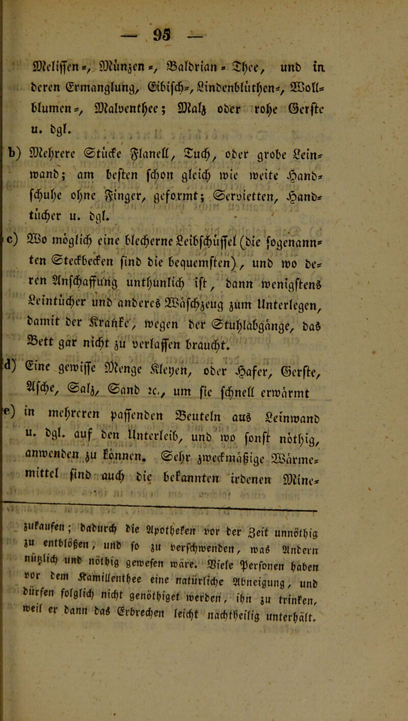 SDMijfen v öfunjen *, 93albrian » £l;ee, unb in bcrcn Ermanglung, EibifdEj*, Sinbenblutfycn*, SBoll* blumen*, SOialuent^ec; SDialj ober rolje ©crfte u. bgl. b) 2M;rerc @tücfe ftlaneß, Sudfj, ober grobe Sein* wanb; am beften fdjon glcitf; wie weite £anb* fd?ul;e ol;nc Ringer, geformt; ©eroietten, Jpanb* tüdfjer u. bgl. c) 2Bo moglidfj eine bledwrneSeibfdbujfel (bie fogenann* ten ©tecFbecfeit finb bie bequemften), unb wo be* ren Slnfdfjaffung untl;unlidf) ift, bann wentgftenS Seintüifjer unb anbercS 3©äfdf>jeug jum Unterlegen, bamt't ber SraftFe', wegen ber @tul;labgänge, ba& SBett gar niefjt ju oerlaffen brauet. d) eine gewiffe Öftenge ßletjen, ober £afer, ©erfte, 5if^e, ©alj, ©anb tc., um fie fcfjnell erwärmt e) in mc^rcr<m paffenben deuteln au§ Setnwanb u. bgl. auf ben Ünterleib, unb wo fonft notfyig, anwenben $u Bennen. ©el;r jwecfmäjjige SDBnrme» mittel finb auch bie befannten irbenen SOüne* jufnufeit; babureb bie SlpotbePen oor ber Seit unnötig ju entblößen, unb fo ju perfebmenben, wa$ Sintern unb nofbig gemefen märe. SSfefe «perfonen baten »or tem Äamillentbee eine natürliche SWneigung, unb bnrfen folglich nicht geniitbiget werben, ibn ju trinFen, me,f cr bflnn bai <5r6iec^en feiert nachteilig unterhält.