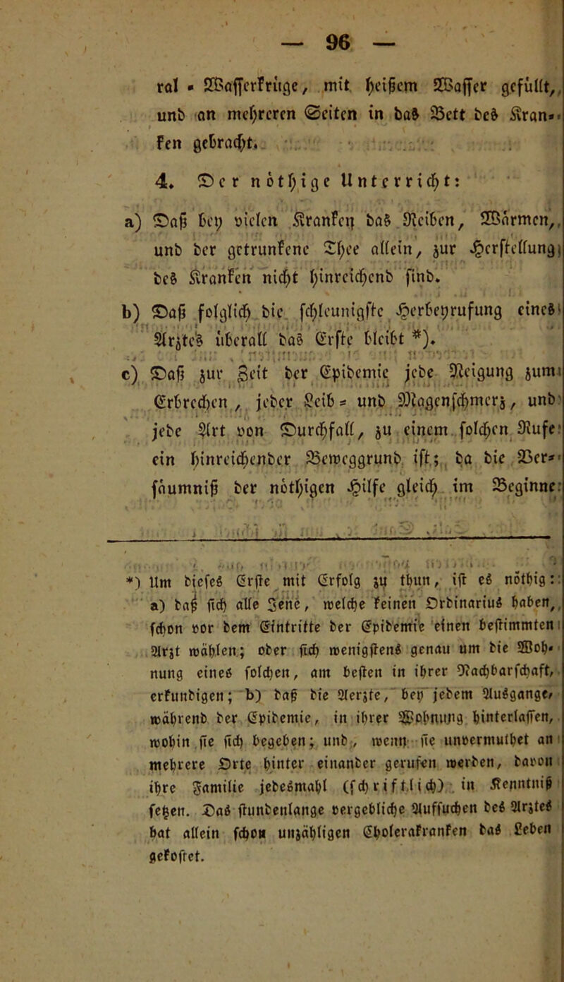 rol • SfBafferFrüge, mit l)eijkm SBaffer gefüllt, unb an mehreren ©eiten in ba& 23ctt be& Svran»- Fett gebracht. 4» ©er n 6tl;ige Unterricht: a) ©aft bet; fielen SÜranfetj ba§ JKeiben, SBarmen,, . unb ber getrunFene £l;ee allein, $ur * *£crftcllung< ; be§ ßranFen nid)t l;inrcid;cnb finb. b) ©ajj folglich bie fcfylcunigftc ^terbetjrufung cinci' $lrjtc§ überall ba§ Srftc bleibt *). ( lau ’ c) ©oft jur Beit ber ßpibemie jebe Neigung jumt (Erbrechen , jeber Jücib* unb 9Jlggcnfcj;mer$, unb S ■ • * • • jebe Slrt von ©urdfjfall, ju einem fo!d;en Siufe ein binreidbenber SBctttcggrunb ift; ba bie 23er*' faumnifi ber nötigen Jjulfe gteief; im ^Beginne: •VI *n . r ZS) • • • - * » i ‘ ■ 't< I ii: Y ^ > » ' • ' - . • : ...... » _ Ptij ff *«• < i r>* ’ *• < ■ Ufi HO i >»• > * • *§' *) Um biefei (2rfle mit Grfolg ju thuti, ift ei rtotbtg:: a) bat? f!cf> alle Sehe, meiere Feinen Orbinariui haben, fd)on »or bem Eintritte ber @pibemie einen beftimmten; 3lrjt mahlen; ober fiel) roenigfteni genau um bie 2Boh* nung einei foldjeit, am beften in ihrer 9?ad)barfcbaft, erFtinbigen; b) dafj bie Olerjte, bet; jedem 2luigange> roaftrenb ber ßpidemie, in ihrer S9?ohmi.ng hinterlafTen, roohin fte jld; begeben; unb, rcenn üe unoermuthet an mehrere Orte hinter einander gerufen werden, barou ihre gamilie jebeimahl (fd; r i f t,l i d») in Äenntnif» fefceu. Daß flunbenlange pergeblidje Stuffuthen bei 5lr;tei bat allein fchon utijähligcn @boleraFranfen bai Heben gcFofrct.