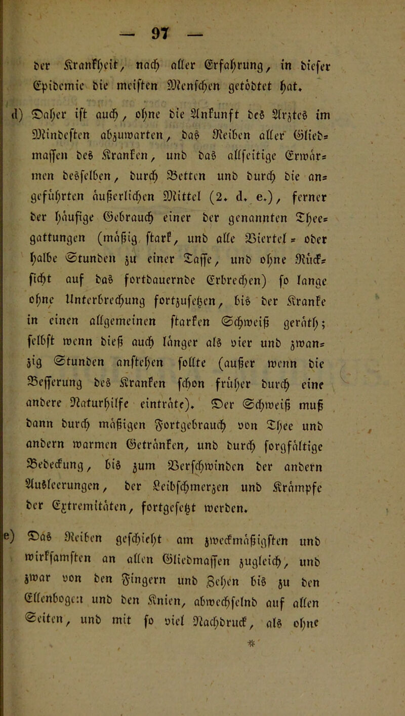 ber Sronfljcif, nach aßer Erfahrung, in tiefer (üpibemie bie meiften 9)ienfcf)en getestet hat. (1) ©aber ift auch , of;ne bie Slnfunft be$ StrjteS im Söiintcftcn abjuwarten, ba$ Oieiben aßer ©Heb» maffen beS SranFen, unb baö aßfeitige ©rwar* men beofelben, burcf) S3ettcn unb burch bie ans geführten äußerlichen üöiittel (2* d. e.), ferner ber fyeiuftge ©ebrauch einer ber genannten Zfre* gattungen (mäßig ftarf, unb aße OSiertef * ober f;albe ©tunben ju einer 2affe, unb of;ne Oiucf* ficht auf ba§ fortbauernbe Erbrechen) fo lange cf;ne Unterbrechung fortjufepen, bi§ ber Äranfe in einen aßgemeinen ftarfen ©d&weiß gerätß; felbft wenn bieß auch langer a(§ oier unb jwans jig ©tunben anftef;en foßte (auficr wenn bie 33ejferung beö £ranFen fefjon früher burch eine anbere D^atur^itfe einträte). ©er <Sdf>weifj muf bann burcf; mäßigen $ortgebrau<h oon ©f;ee unb anbern warmen ©etränFen, unb burdf; forgfaftige 95ebecFung, bi§ jum 23erfchwinben ber anbern SiuMeerungcn, ber Seibfchmerjen unb Krampfe ber ©jtremitaten, fortgefe^t werben. e) ©a£ 9ieiben gefcf>ie^t am jwecFmäßigften unb wirFfamften an aßen ©liebmaffen jugfeich, unb jwar von ben Ringern unb Sef;dn bi§ ju ben Gßenbogeu unb ben Änien, abwcdfjfdnb auf aßen ©eiten, unb mit fo oief OiadfjbrucF, als ohne