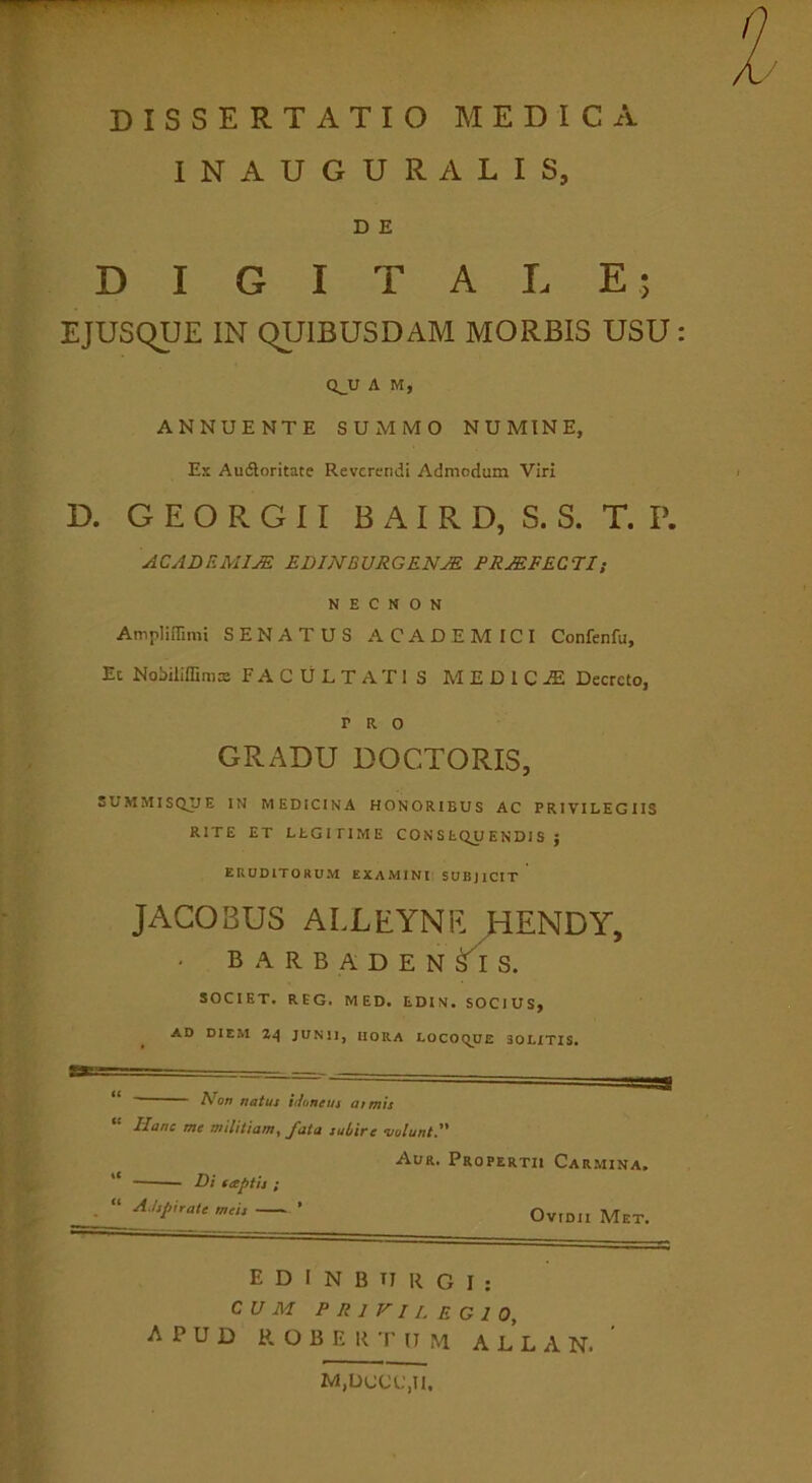 INAUGURATIS, D E DIGITALE; EJUSqUE IN QUIBUSDAM MORBIS USU Q^U A M, ANNUENTE SUMMO NUMINE, Es Audoritate Reverendi Admodum Viri D. G E O R G 11 B A I R D, S. S. T. P. ACADF.MIM EDmBURGENJE ERMFECEIi N E C N O N Ampliffimi SENATUS ACADEMICI Confenfu, Ec Nobiliffimx FACULTATIS MEDICA Decreto, PRO GRADU DOCTORIS, SUMMISQIJE IN MEDICINA HONORIBUS AC PRIVILEGIIS RITE ET LtGiriME CO N S tQjJ ENDl S J ERUDITORUM EXAMINI SUBJICIT JACOBUS ALLEYNE ^ENDY, B A R B A D E N S. SOCIET. REG. MED. EDIN. SOCIUS, AD DIEM Z4 JUNII, HORA LOCOqUE SOLITIS. natus idoneus Jianc me mslitiam^ ^ata suLWe moluntd^ Aur. Propertii Carmina. “ Di seeptis ; • “ ’ Ovidii Met. E D I N B TT R G I ; CUM privilegio, apud r o b e r t ij m a l l a n. ' M,DCCC,U.