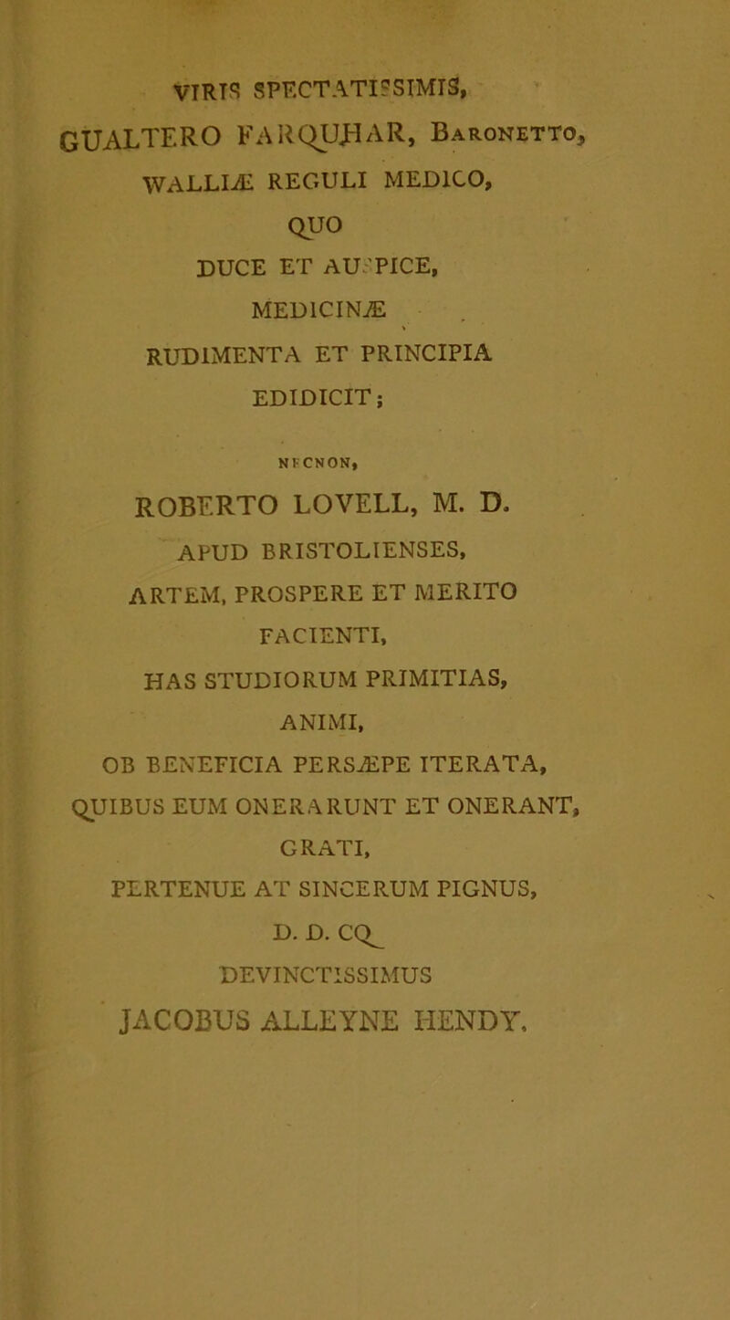 VTRTS SPECTATISSIMIS, GUALTERO FARQUJ^AR, Baronetto, wallia: reguli medico, QUO DUCE ET AU.'PICE, MED1CIN.E RUDIMENTA ET PRINCIPIA EDIDICIT; NFCNON, ROBERTO LOVELL, M. D. APUD BRISTOLIENSES, ARTEM, PROSPERE ET MERITO FACIENTI, HAS STUDIORUM PRIMITIAS, ANIMI, OB BENEFICIA PERSAiPE ITERATA, QUIBUS EUM ONERARUNT ET ONERANT, GRATI, PERTENUE AT SINCERUM PIGNUS, D. D. CQ^ DEVINCTISSIMUS jacobus alleyne hendy.