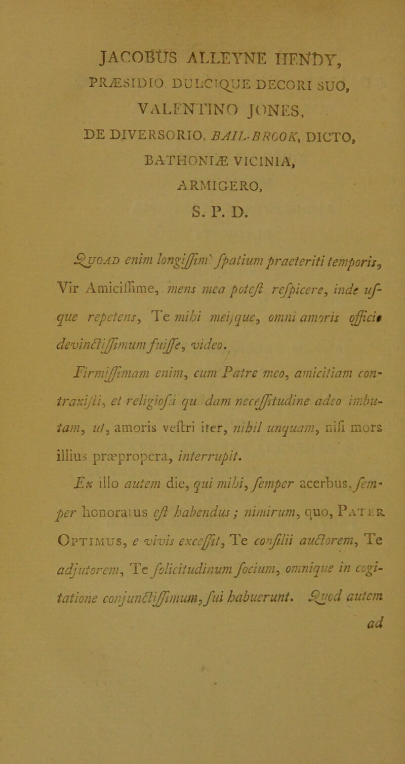 JACOBtJS ATXEYNE IIENDY, PRiESIDIO DULCiqiJE DECORI SUO, VALFNTINO JONES. DE DIVERSORIO. BAIL-BRCOK, DICTO, BATHONIiE VICINIA, ARMIGERO, S. P. D. S>uQAi> enim longijftm' fpatium praeteriti temporis. Vir Amiciirime, mens mea poteji refpicere, inde uf- que repetens. Te mihi meijque, omni amoris qffici§ devindlijfimumfuijfe, video.^ FirmiJJimam enim, cum Patre meo, amicitiam con- traxijii, et religiofd qu dam nccejjitudine adeo imbii- tam, ut, amoris veftri irer, yiihil unquam, nili mors illius praepropera, internipit. Ex illo autem die, qui mihi, femper acerhus,ye//i* per honoratus eji habendus ; nimirum, quo, Patkr. Optimus, e vivis excejfit. Te confiUi audlorem. Te adjutorem, Tc foUcitudinum/ocium, omnique in cogi- tatione cQnjundl\[fimim,fui habuerunt. S^ued autem ad