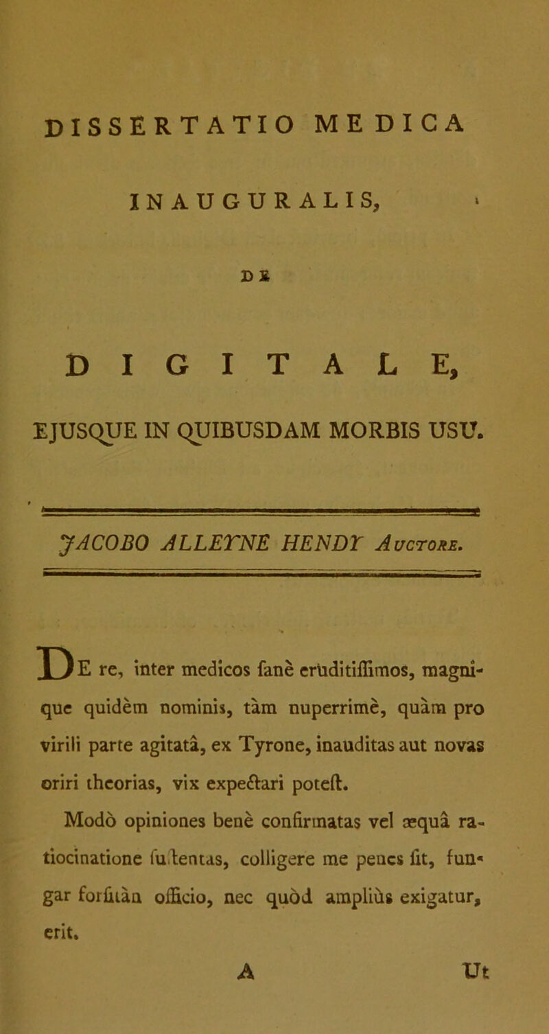 INAUGURALIS, D £ DIGITALE, EJUSqUE IN QUIBUSDAM MORBIS USU. JACOBO ALLETNE HENDT Auctohe. X) E re, inter medicos fane eruditiffimos, magni- que quidem nominis, tam nuperrime, quam pro virili parte agitata, ex Tyrone, inauditas aut novas oriri theorias, vix expeftari poteft. Modo opiniones bene confirmatas vel asqua ra- tiocinatione iu.lentds, colligere me penes fit, fun« gar forfiian officio, nec qu5d araplifis exigatur, erit. A Ut