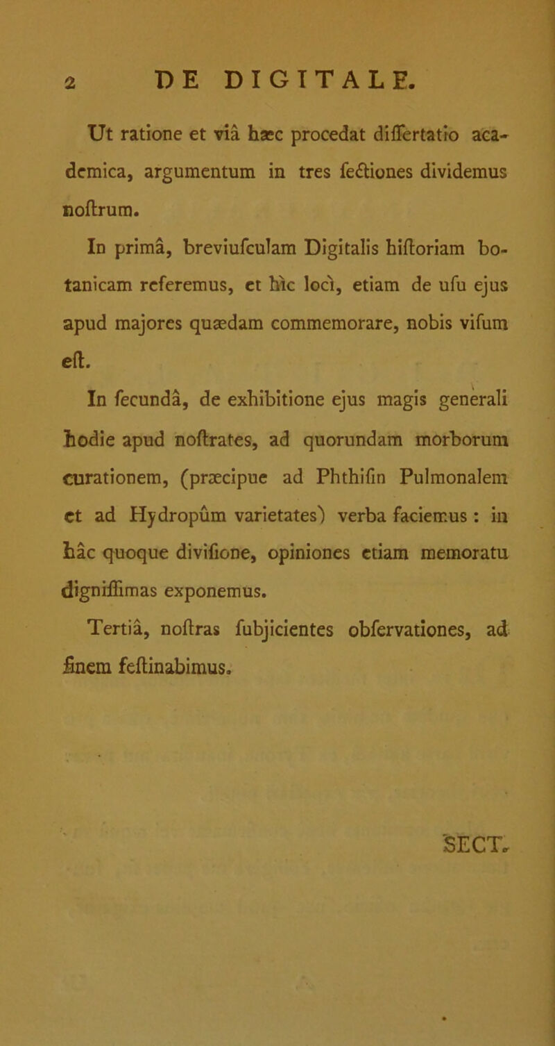 Ut ratione et via hsec procedat diflertatio aea- demica, argumentum in tres feftiones dividemus noftrura. In prima, breviufculam Digitalis hifloriam bo- tanicam referemus, ct bic loc'i, etiam de ufu ejus apud majores qusedam commemorare, nobis vifum eft. In fecunda, de exhibitione ejus magis generali hodie apud noftrates, ad quorundam morborum curationem, (praecipue ad Phthifin Pulmonalem ct ad Hydropum varietates) verba faciemus : in hac quoque divifione, opiniones etiam memoratu dignilTimas exponemus. Tertia, noftras fubjicientes obfervationes, ad £nem feilinabimus.