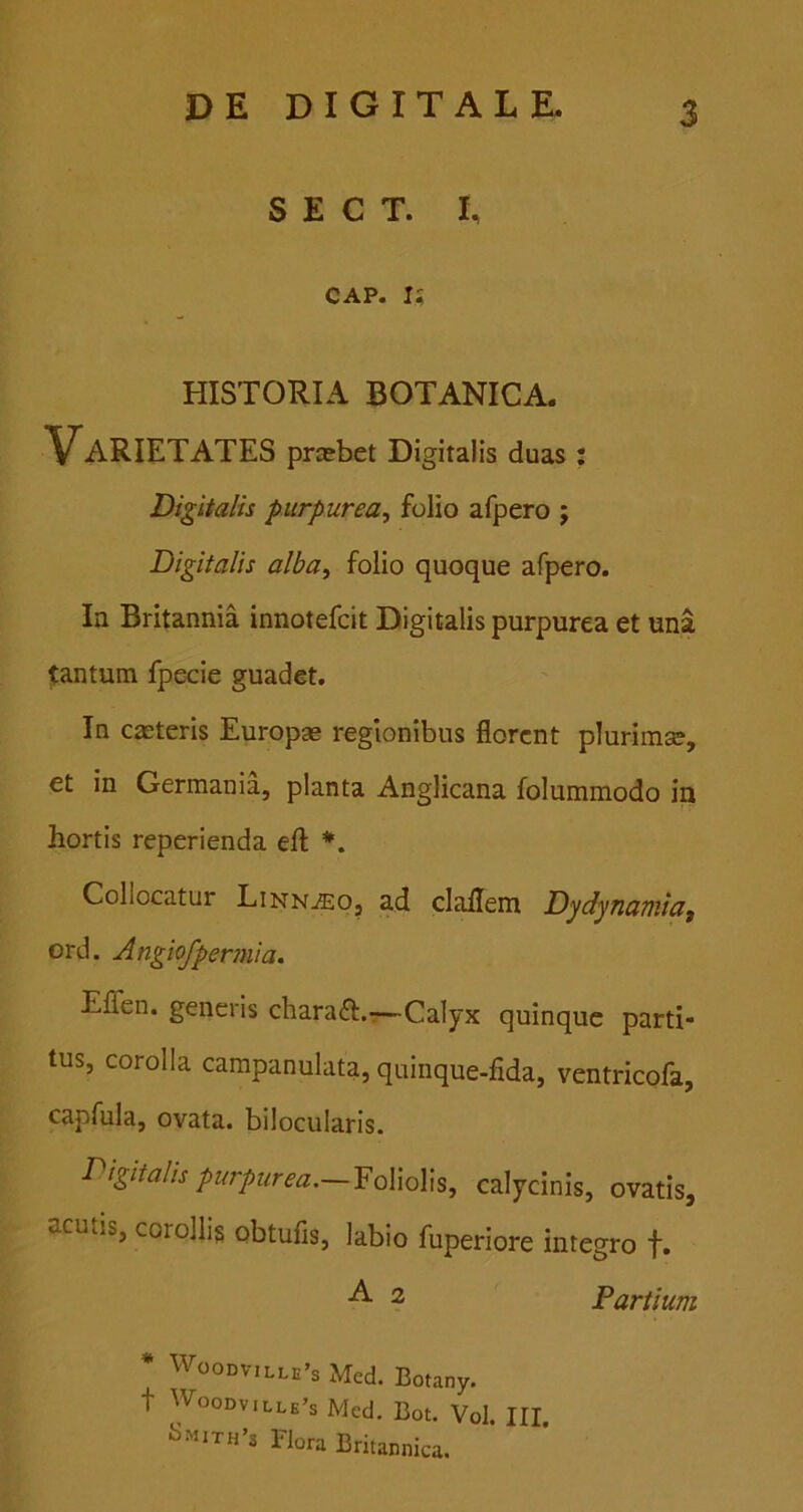 S E C T. I CAP. I? HISTORIA BOTANICA. Varietates prsebet Digitalis duas : Digitalis purpurea^ folio afpero ; Digitalis alba, folio quoque afpero. In Britannia innotefcit Digitalis purpurea et una tantum fpecie guadet. In casteris Europae regionibus florent plurimse, et in Germania, planta Anglicana folummodo ia hortis reperienda efl: *. Collocatur Linn^eo, ad claflem Dydynaaiiaf ord. Angiofpermia. Eflen. generis charaft.r—Calyx quinque parti- tus, corolla campanulata, quinque-fida, ventricofa, capfula, ovata, bilocularis. I^izitalis furpurm.—Yo\\a\a, calycinis, ovatis, acutis, corollis obtufis, labio fuperiore integro f. A 2 Partium *mith’s Flora Britannica. lle’s Med. Botany. lle’s Med. Bot. Vol. III.