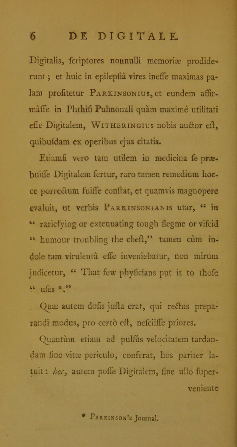 Digitalis, fcriptores nonnulli memori te prodide-» runt 5 et huic in epilepCa vires ineffe maximas pa- lam profitetur Parkinsonius, et eundem affir- maffe in Phthifi Pulmonali quam maxime utilitati elle Digitalem, Witheringius nobis audior eft, quibufdam ex operibus ejus citatis. Etiamfi vero tam utilem in medicina fe prte- buiffe Digitalem fertur, raro tamen remedium hoc- ce porrcdlum fuifle confiat, et qu?.mvis magnopere evaluit, ut verbis Parkinsoniams utar, “ in rariefying or extenuating tough flegme or vifcid “ humour troubling the cheft,” tamen cum in- dole tam virulenta cfle inveniebatur, non mirum judicetur, “ That few phyficians put it to thofe “ ufes Quse autem dofis jufta erat, qui redlus prepa- randi modus, pro certo efi, nefciiJfTe priores. Quantum etiam ad pulfus velocitatem tardan- dam fine vitae periculo, conferat, hos pariter la- tuit : autem pofife Digitalem, fine ullo fuper- veniente * Parkinson’s Journal.