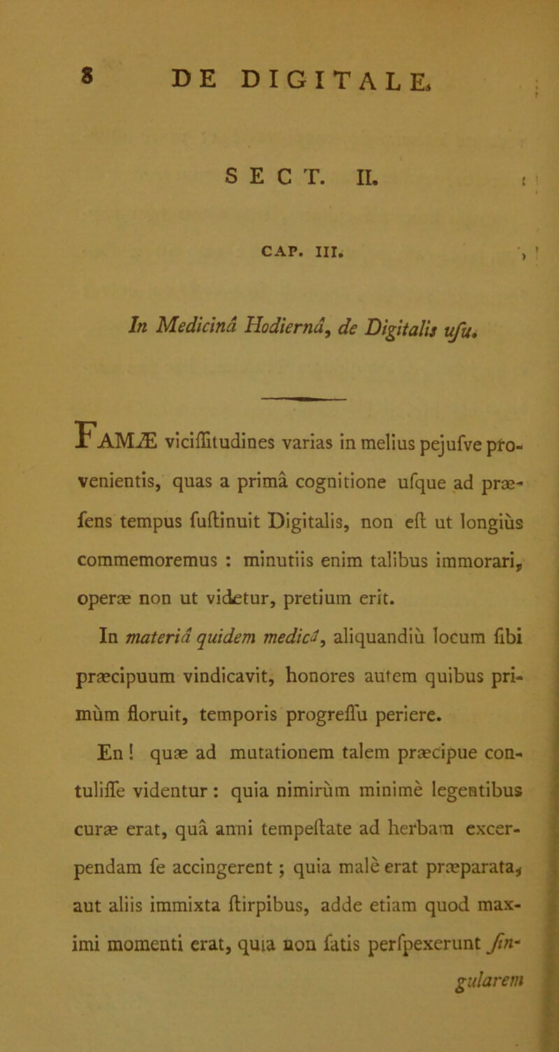 S E C T. II. CAP. Illi In Medicina Hodierna, de Digitalis ufu. Famje vlciffitudines varias In melius pejufve pto- venientis, quas a prima cognitione ufque ad prae- iens tempus fuftinuit Digitalis, non eft ut longius commemoremus : minutiis enim talibus immorari, operae non ut videtur, pretium erit. In materia quidem mediat, aliquandiu locum fibi praecipuum vindicavit, honores autem quibus pri- mum floruit, temporis progreflu periere. En ! quae ad mutationem talem praecipue con- tulilTe videntur : quia nimirum minime legentibus curae erat, qua anni tempeftate ad herbam excer- pendam fe accingerent; quia male erat prmparata^ aut aliis immixta flirpibus, adde etiam quod max- imi momenti erat, qma non fatis perfpexerunt ftn- gularem