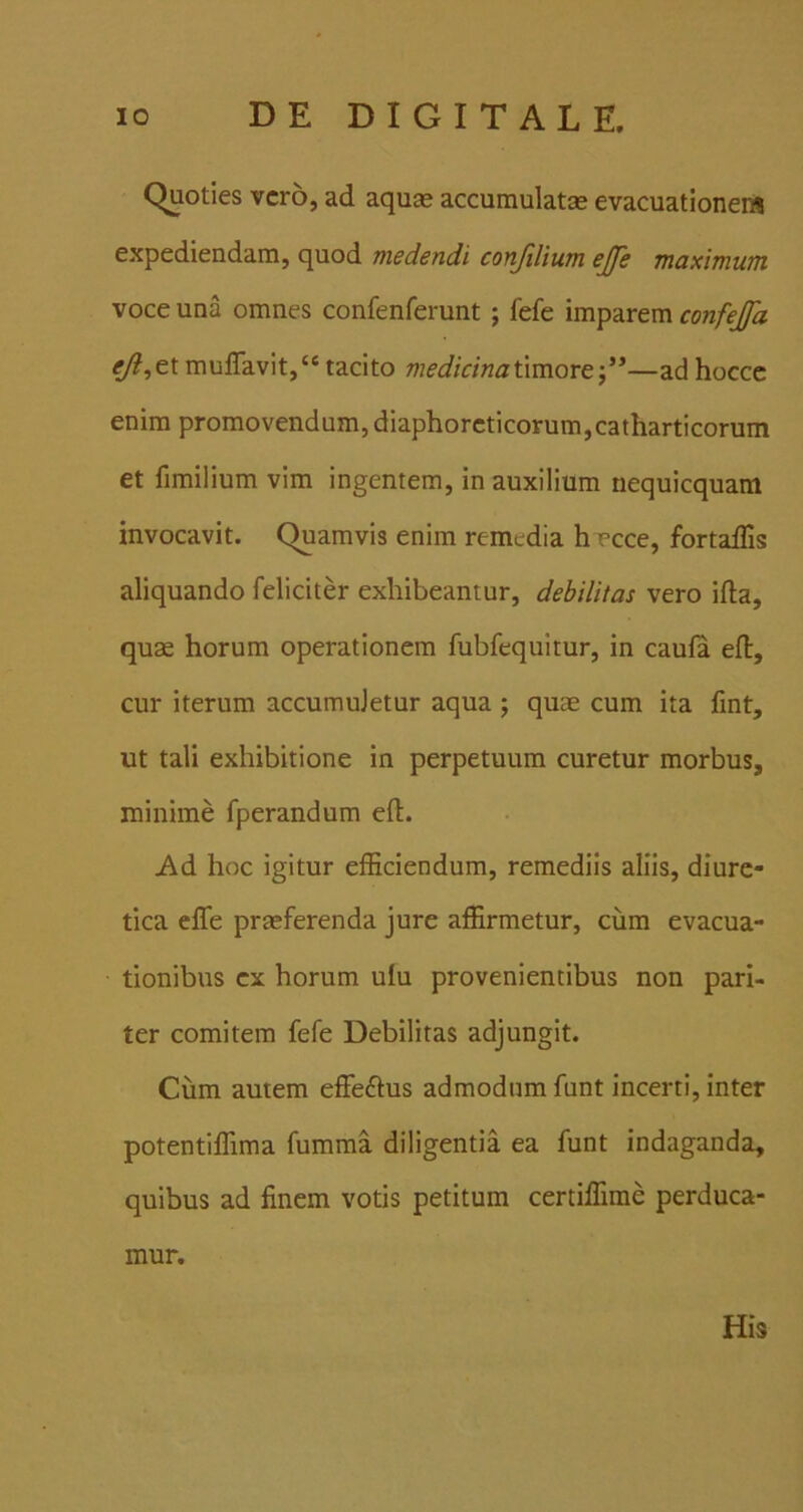 Quoties vero, ad aquse accumulatae evacuationem expediendam, quod medendi conJlUum ejfe maximum voce una omnes confenferunt ; fefe imparem confejfa eji,txmulTavit,“ tacito medicinaixmore)**—ad hocce enim promovendum, diaphoreticorum,catharticorum et fimilium vim ingentem, in auxilium nequicquam invocavit. Quamvis enim remedia hTcce, fortaffis aliquando feliciter exhibeantur, debilitas vero ifla, quae horum operationem fubfequimr, in caula efl, cur iterum accumuletur aqua ; quae cum ita fint, ut tali exhibitione in perpetuum curetur morbus, minime fperandum efl:. i\d hoc igitur efficiendum, remediis aliis, diure- tica elTe praeferenda jure affirmetur, cum evacua- tionibus ex horum ufu provenientibus non pari- ter comitem fefe Debilitas adjungit. Ciim autem effeftus admodum funt incerti, inter potentiffima fumma diligentia ea funt indaganda, quibus ad finem votis petitum certiffime perduca- mur. His