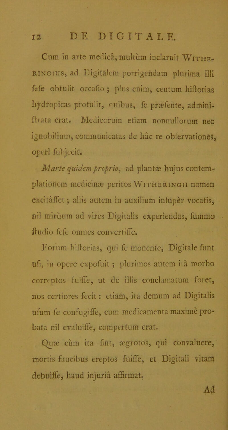 Cum in arte medica, mullum inclaruit Withe- RiNGiiis, ad Eigitalem porrigendam plurima illi ftfe obtulit occafio ; p'us enim, centum hiflorias hydropicas protulit, r^uibus, fe prmfente, admini- flrata erat. Medicorum etiam nonnulloium nec ignobilium, communicatas de hac re obicrvationes, operi ful jccit. AI arte quideni proprio, ad plantas hujus contem- plationem medicinas peritos Witheringii nomen excitaflet; aliis autem in auxilium infuper vocatis, nil miruum ad vires Digitalis experiendas, fummo hudio fefe omnes convertilTe. Forum hiflorias, qui fe monente. Digitale funt ufi, in opere expofuit ; plurimos autem iia morbo comptos fuiffe, ut de illis conclamatum foret, nos certiores fecit; etiam, ita demum ad Digitalis ufum fe confugilTe, cum medicamenta maxime pro- bata nil evaluiffe, compertum erat. Quee cum ita fiiit, osgrotos, qui convaluere, mortis faucibus ereptos fuilTe, et Digitali vitam dcbuilfe, haud injuria affirmat. Ad
