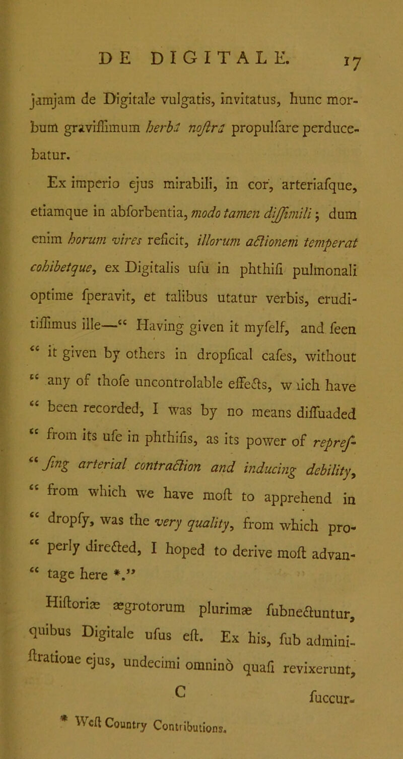^7 jdmjam de Digitale vulgatis, invitatus, hunc mor- bum graviffimum herbu nojlri propulfare perduce- batur. Ex imperio ejus mirabili, in cor, arteriafque, etiamque in abforbentia, modo tamen diffijnili j dum enim horum vires reficit, illorum adlionem temperat cohibeique^ ex Digitalis ufu in phthifi pulmonali optime fperavit, et talibus utatur verbis, erudi- tifiimus ille—“ Having given it myfelf, and feen “ it given by others in dropfical cafes, without any of thofe uncontrolable effe<51s, w ilch liave been recorded, I was by no means difiaiaded froin its ufe in phthifis, as its power of repref- ^^ftng arterial contraaion and inducing debility, “ from which wo have mofi: to apprehend ia “ dropfy, was the very quality, from which pro- perly direfted, I hoped to derive mofi: advan- “ tage here Hifioriae asgrotorum plurimse fubnedluntur, quibus Digitale ufus eft. Ex his, fub admini- firatione ejus, undecimi omnino quafi revixerunt, ^ fuccur- * Wcft Country Contributions,