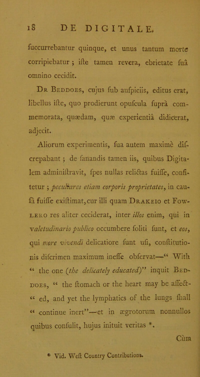 fuccurrebantur quinque, et unus tantum morte corripiebatur ; ifte tamen revera, ebrietate fua omnino cecidit. Dr Beddoes, cujus fub aufpiciis, editus erat, libellus ifte, quo prodierunt opufcula fupra com- memorata, quasdam, qum experientia didicerat, adjecit. Aliorum experimentis, fua autem maxime dif- crepabant ; de fanandis tamen iis, quibus Digita- lem adminiftravit, fpes nullas reliftas fuifle, confi- tetur ; peculrares etiam corporis proprietates, in cau- fa fuifle exiftimatjCur illi quam Drakeio et Fow- LERO res aliter ceciderat, inter illos enim, qui in valetudinario publico occumbere foliti funt, et eos, qui more vivendi delicatiore funt ufi, conftitutio- nis difcrimen maximum inefle obfervat—“ With ‘‘ the one {the delicately educatedd)” inquit Bed- does, “ the ftomacli or the heart may be afleft- « ed, and yet the lymphatics of the lungs fliall “ continue inert”—et in aegrotorum nonnullos quibus confulit, hujus inituit veritas Ciim