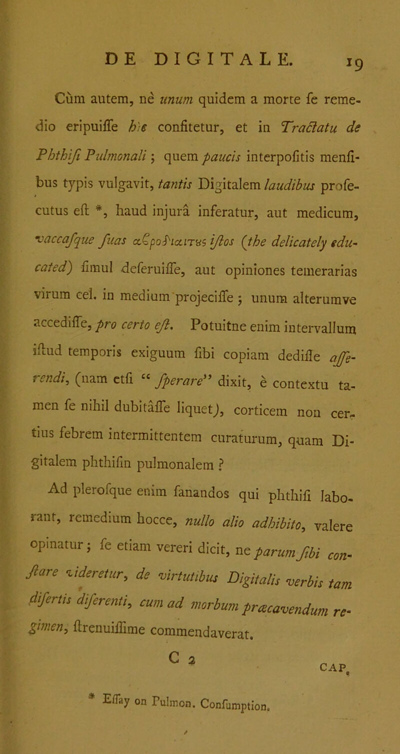 Cum autem, ne unum quidem a morte fe reme- dio eripuiffe h)e confitetur, et in Tranatu de Phthifi Pulmonali; quem paucis interpofitis menfi- bus typis vulgavit, tantis Digitalem laudibus profe- cutus efli *, haud injura inferatur, aut medicum, vaccafque fiias ccQpoS'ictirvi ijlos (the delicately edu- cated) fimul deferuiffe, aut opiniones temerarias virum cei. in medium'projeciffe 5 unum alterumve accedifle, pro certo eji, Potuitne enim intervallum iflud temporis exiguum fibi copiam dedifle ajfe- rendi, (nam ctfi » fperard' dixit, e contextu ta- men fe nihil dubitaffe liquetj, corticem non cer- tius febrem intermittentem curaturum, quam Di- gitalem phthifm pulmonalem ? Ad plerofque enim fanandos qui phthifi labo- rant, remedium hocce, nullo alio adhibito, valere opinatur j fe etiam vereri dicit, ne parum fibi con- Jlare didentur, de virtut.bm Digitali, verbis tam diferti, diferenti, eum ad morbum pracavendum re- gimen, flrenuiffime commendaverat. * E/Tay on Pulmon. Confumption,