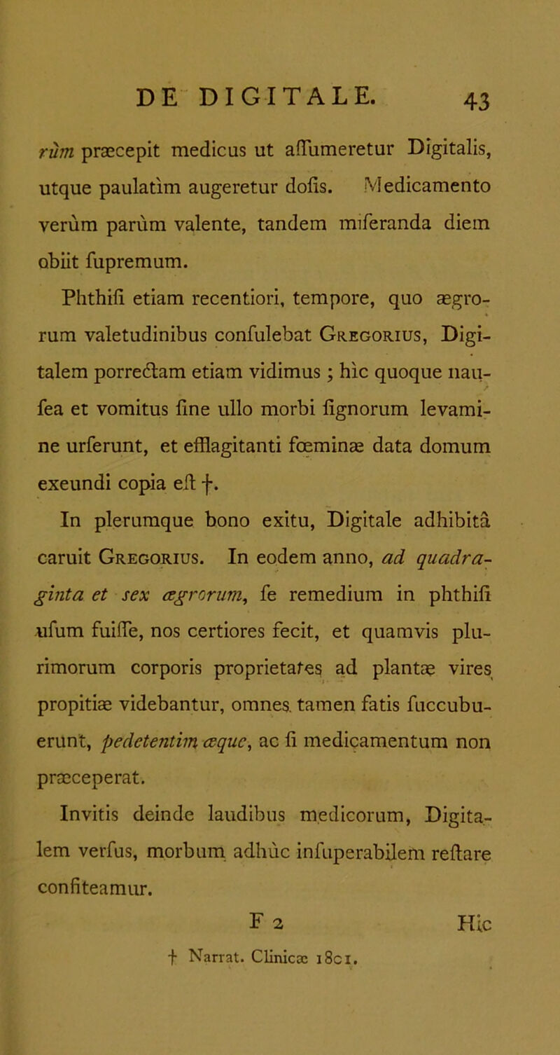 riim prascepit medicus ut afTumeretur Digitalis, utque paulatim augeretur dolis. Medicamento verum parum valente, tandem miferanda diem obiit fupremum. Phthili etiam recentiori, tempore, quo aegro- rum valetudinibus confulebat Gregorius, Digi- talem porredlam etiam vidimus; hic quoque nau- fea et vomitus line ullo morbi lignorum levami- ne urferunt, et efflagitanti foeminae data domum exeundi copia ell f. In plerumque bono exitu, Digitale adhibita caruit Gregorius. In eodem anno, ad quadra- ginta et sex cegrorum^ fe remedium in phthili ufum fuifle, nos certiores fecit, et quamvis plu- rimorum corporis proprietates ad plantae vires propitiae videbantur, omnes, tamen fatis fuccubu- erunt, pedetentim cequc, ac li medicamentum non praeceperat. Invitis deinde laudibus medicorum. Digita- lem verfus, morbum adhuc infuperabilem rellare confiteamur. F 2 f Narrat. Cliniccc i8ci. Hlc