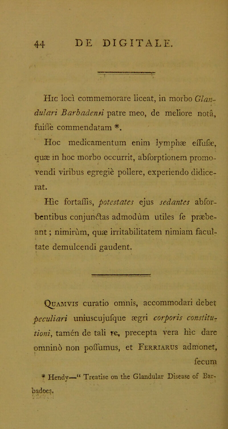 Hic loci commemorare liceat, in morbo Glan- dulari Barhadensi patre meo, de meliore nota, fuifle commendatam Hoc medicamentum enim lymphae eiTufae, quae in hoc morbo occurrit, abforptionera promo- vendi viribus egregie pollere, experiendo didice- rat. Hic fortaflis, potestates ejus sedantes abfor- bcntibus conjun6las admodum utiles fe praebe- ant ; nimirum, quse irritabilitatem nimiam facul- i tate demulcendi gaudent. Quamvis curatio omnis, accommodari debet peculiari uniuscujufque aegri corporis constitu- tioni, tamen de tali re, precepta vera hic dare omnino non poffumus, et Ferriarus admonet, fecum Hendv—“ Treatise on the Glandular Disease of Bar- badocs.