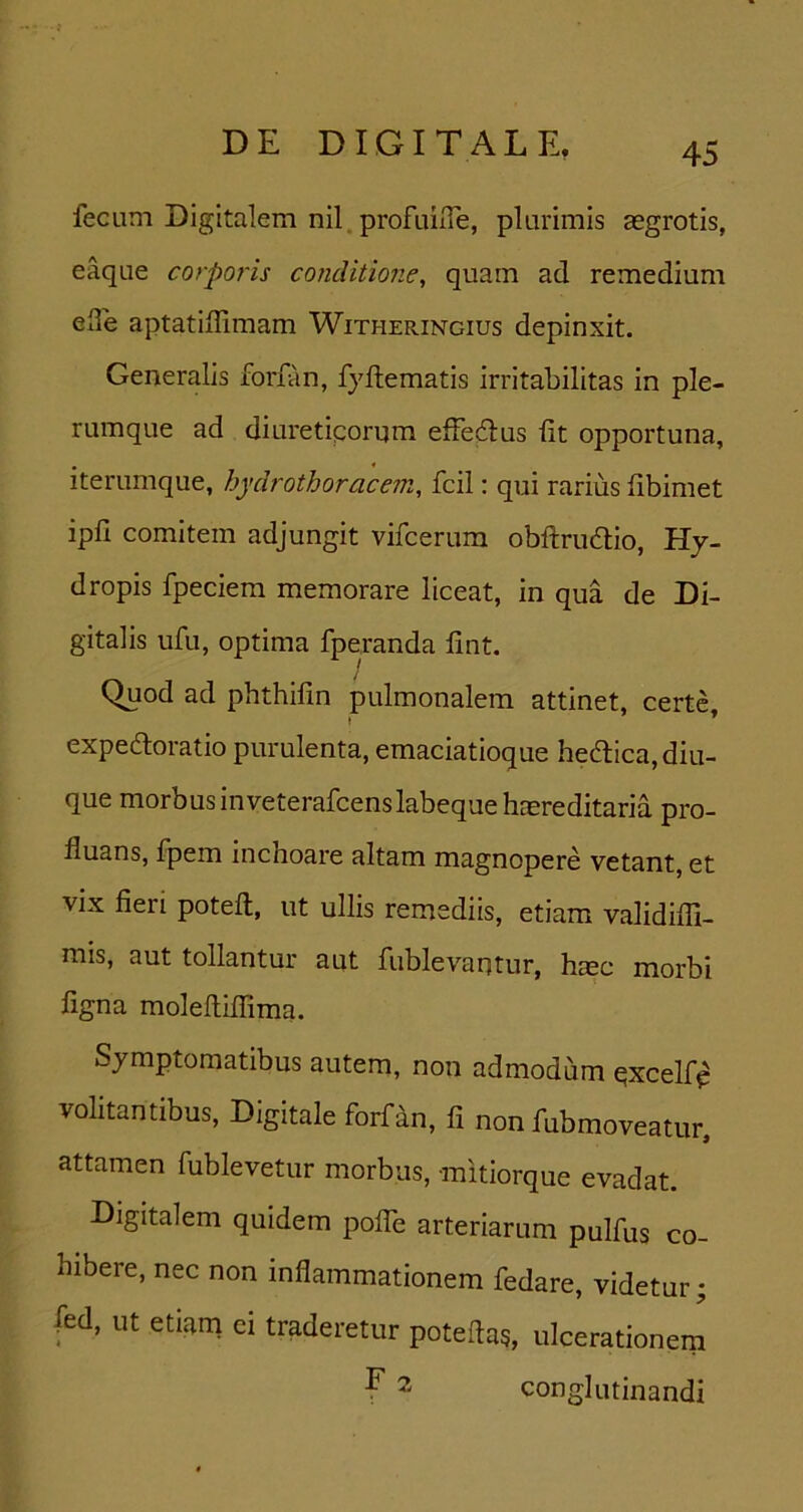 fecum Digitalem nil. profuiiTe, plurimis asgrotis, eaque corporis conditione, quam ad remedium ede aptatiilimam Witheringius depinxit. Generalis forfan, fyllematis irritabilitas in ple- rumque ad diuretiqorum efFedus iit opportuna, iterumque, hydrothoracem, fcil: qui rarius fibimet ipfi comitem adjungit vifcerum obftrudlio, Hy- dropis fpeciem memorare liceat, in qua de Di- gitalis ufu, optima fperanda lint. Quod ad phthifin pulmonalem attinet, certe expedoratio purulenta, emaciatioque heaica,diu- que morbus in veterafcens labeque hEEreditaria pro- fluans, fpem inchoare altam magnopere vetant, et vix fieri poteil, ut ullis remediis, etiam validifii- mis, aut tollantur aut fublevantur, hrec morbi figna moleftiifima. Symptomatibus autem, non admodum qxcelfp volitantibus, Digitale forfan, fi non fubmoveatur, attamen fublevetur morbus, mitiorque evadat. Digitalem quidem polTe arteriarum pulfus co- hibere, nec non inflammationem fedare, videtur; fed. ut etiam ei traderetur poteftas, ulcerationem E 2 conglutinandi