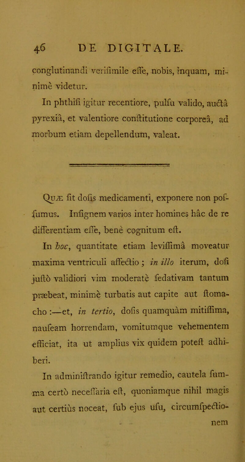 conglutinandi verifimile eiTe, nobis, inquam, mi- nime videtur. In phthifi igitur recentiore, pulfu valido, audla pyrexia, et valentiore conftitutione corporea, ad morbum etiam depellendum, valeat. Quje fit dofis medicamenti, exponere non pof- fumus. Infignem varios inter homines hac de re differentiam efie, bene cognitum efi. In hoc, quantitate etiam leviflima moveatur maxima ventriculi affedlio; in illo iterum, dofi juftb validiori vim moderate fedativam tantum praebeat, minime turbatis aut capite aut fioma- cho :—et, in tertio, dofis quamquam mitilfima, naufeam horrendam, vomitumque vehementem efficiat, ita ut amplius vix quidem potefl adhi- beri. In adminiftrando igitur remedio, cautela fiim- ma certo necefiaria efi, quoniamque nihil magis aut certius noceat, fub ejus ufu^ circumlpedio- nem