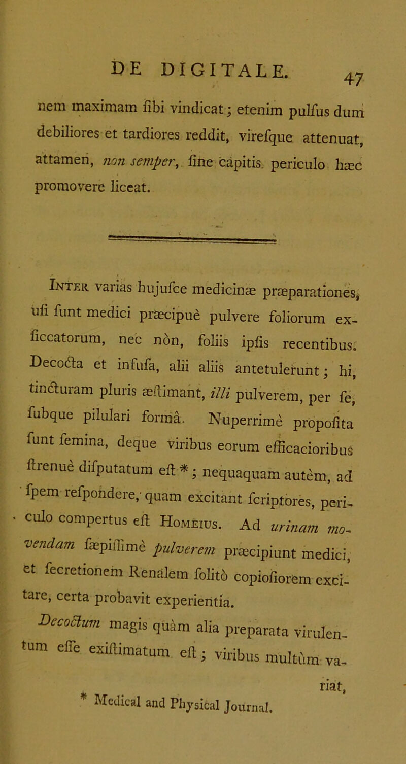 47 nem maximam iibi vindicat; etenim pulfus dum debiliores et tardiores reddit, virefque attenuat, attamen, non semper, fine capitis, periculo hiec promovere liceat. Inter varias hujufce medicinas praeparationes, ufi funt medici praecipue pulvere foliorum ex- ficcatorum, nec n6n, foliis ipfis recentibus. Decodla et infufa, alii aliis antetulerunt; hi, tindluram pluris mdimant, illi pulverem, per fe, fubque pilulari forma. Nuperrim^ propofita' funt femina, deque viribus eorum efficacioribus ftrenue difputatum ell ^; nequaquam autem, ad fpem refpondere, quam excitant fcriptores, peri^ culo compertus eft Homeius. Ad urmam mo~ vendam faepnlime pulverem praecipiunt medici, et fecretionem Renalem folito copiofiorem exci- tare, certa probavit experientia. Becoaum magis quam alia preparata virulen- tum elfe exillimatum eft; viribus multum va- riat,