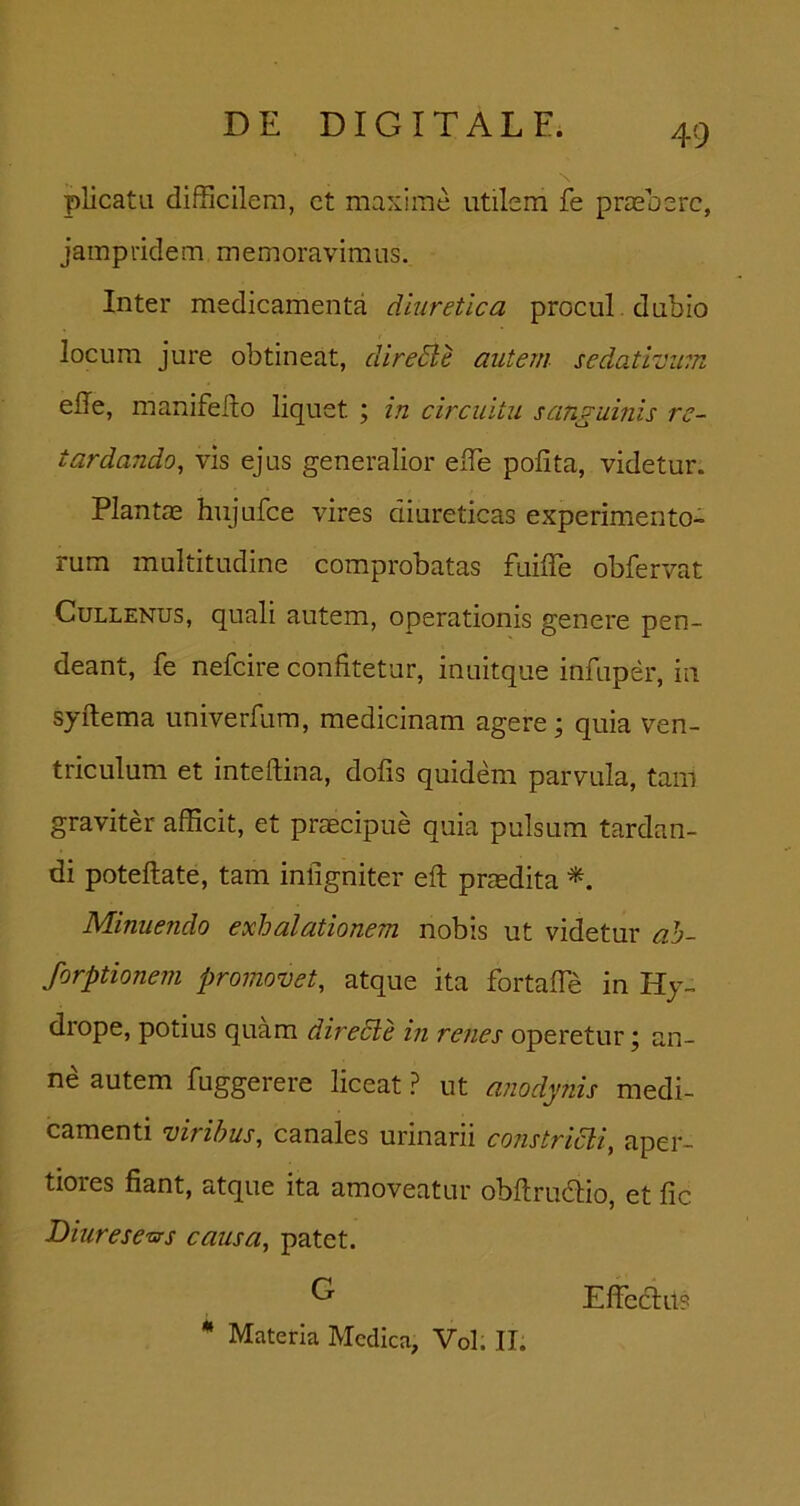 plicata difficilem, ct maxime utilem fe prieoerc, jampridem memoravimus. Inter medicamenta diuretica procul , dubio locum jure obtineat, direBe autem sedativum elle, manifeilo liquet ; in circuitu sanguinis re- tardando, vis ejus generalior effie polita, videtur. Plantas hiijufce vires diureticas experimento- rum multitudine comprobatas fuilTe obfervat CuLLENUs, quali autem, operationis genere pen- deant, fe nefcire confitetur, inuitque infuper, in syftema univerfura, medicinam agere ^ quia ven- triculum et inteftina, dolis quidem parvula, tam graviter afficit, et praecipue quia pulsum tardan- di poteftate, tam inligniter ell prasdita Minuendo exhalationem nobis ut videtur ah- forptionem promovet, atque ita fortalTe in Hy- drope, potius quam diredle in renes operetur; an- ne autem fuggerere liceat ? ut a?iodynis medi- camenti viribus, canales urinarii constricti, aper- tiores fiant, atque ita amoveatur obltru^lio, et fic Diurese-crs causa, patet. G ** Materia Medica, Vol. ,TI. Effeclus