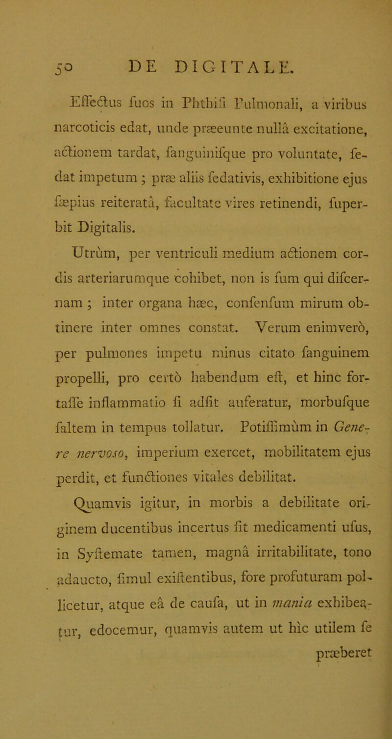 EfTcdlus fuos in rhtbifi rulmonali, a viribus narcoticis edat, unde prEeeunte nulla excitatione, actionem tardat, fanguinifque pro voluntate, fe- dat impetum ; prte aliis fedativis, exhibitione ejus faepias reiterata, facultate vires retinendi, fuper- bit Digitalis. Utrum, per ventriculi medium adtionem cor- dis arteriarumque cohibet, non is fum qui difeer- nam ; inter organa htec, confenfum mirum ob- tinere inter omnes constat. Verum enim vero, per pulmones impetu minus citato fanguinem propelli, pro certo habendum eft, et hinc for- talTe inflammatio fi adfit auferatur, morbufque faltem in tempus tollatur. Potifliraum in Gene- re nervoso, imperium exercet, mobilitatem ejus perdit, et funftiones vitales debilitat. Quamvis igitur, in morbis a debilitate ori- ginem ducentibus incertus fit medicamenti ufus, in Syftemate tamen, magna irritabilitate, tono adaucto, fimul exiltentibus, fore profuturam pol- licetur, atque ea de caufa, ut in mania exhibeE?- tur, edocemur, quamvis autem ut hic utilem fe prxberet