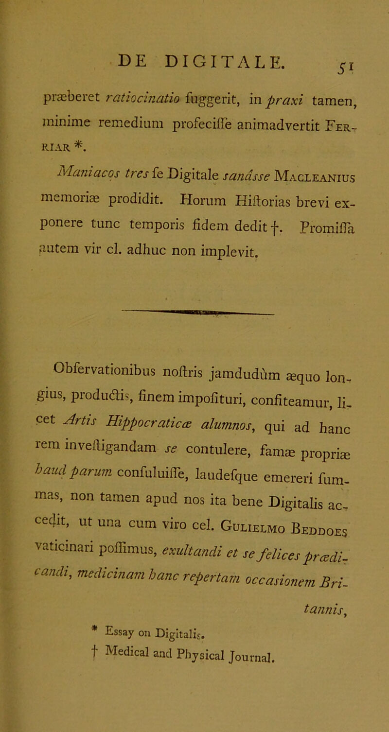 51 praeberet ratiocinatio fuggerit, in praxi tamen, minime remedium profecilTe animadvertit Fer- RIAR Maniacos tres fe Digitale sanasse Macleanius memoriae prodidit. Horum Hiftorias brevi ex- ponere tunc temporis fidem dedit f. PromilTa autem vir cl, adhuc non implevit. Obfervationibus noftris jamdudfim sequo Ion, gius, produdis, finem impofituri, confiteamur, IL cet ^rtjs Hippocratica alumnos, qui ad hanc rem invefiigandam j-<? contulere, fam^ propri® haud parum confuluifie, laudefque emereri fum- mas, non tamen apud nos ita bene Digitalis ac- cedit, ut una cum viro cel. Gulielmo Beddoes vaticinari poflimus, exultandi et se felices pr cedi- candi, medicinam hanc repertam occasionem Bri- tannis, * Essay 011 Digitalis, t Medical and Phjsical Journal.