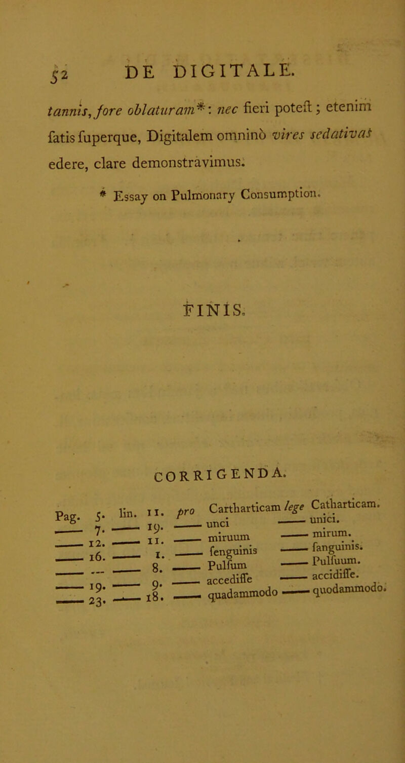 tannis,Jore oblaturam^: nec fieri potefl; etenim fatis fuperque, Digitalem omnin6 vires sedativai edere, clare demonstravimus. * Essay on Pulrrionary Consumption. EINiS, corrigenda. Pag. 5* 12. i 16. 19. 23- lin. II. 19. II. I. 8. 9* 18. pro Cartharticam/(?^e Catharticam. 1 unci mlruum mlruin.^ fenguinis fanguinis. Pulfum accediffe accidiffc. quadammodo quodammodo.